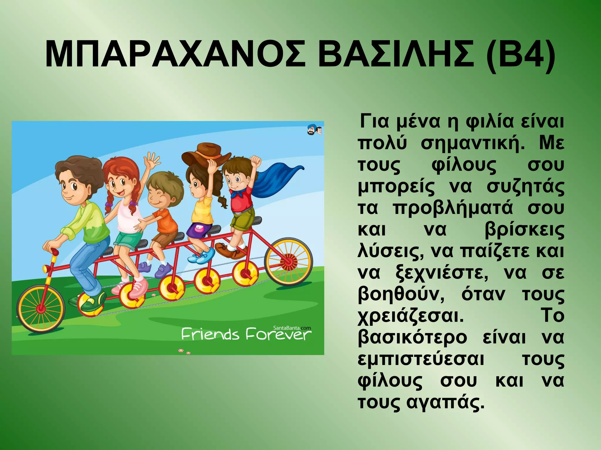 ΜΠΑΡΑΧΑΝΟΣ ΒΑΣΙΛΗΣ (Β4)
Για μένα η φιλία είναι
πολύ σημαντική. Με
τους φίλους σου
μπορείς να συζητάς
τα προβλήματά σου
και να βρίσκεις
λύσεις, να παίζετε και
να ξεχνιέστε, να σε
βοηθούν, όταν τους
χρειάζεσαι. Το
βασικότερο είναι να
εμπιστεύεσαι τους
φίλους σου και να
τους αγαπάς.
 