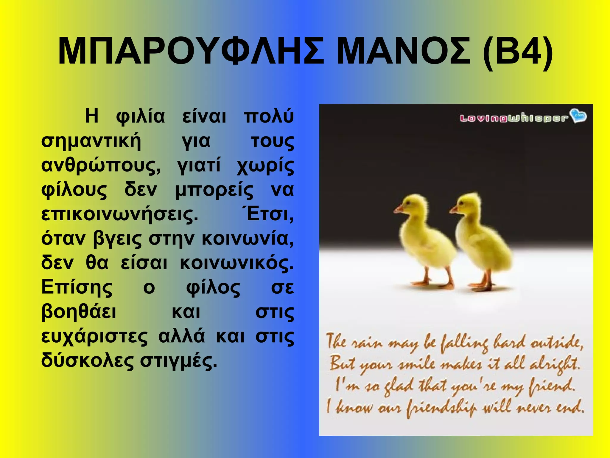 ΜΠΑΡΟΥΦΛΗΣ ΜΑΝΟΣ (Β4)
Η φιλία είναι πολύ
σημαντική για τους
ανθρώπους, γιατί χωρίς
φίλους δεν μπορείς να
επικοινωνήσεις. Έτσι,
όταν βγεις στην κοινωνία,
δεν θα είσαι κοινωνικός.
Επίσης ο φίλος σε
βοηθάει και στις
ευχάριστες αλλά και στις
δύσκολες στιγμές.
 