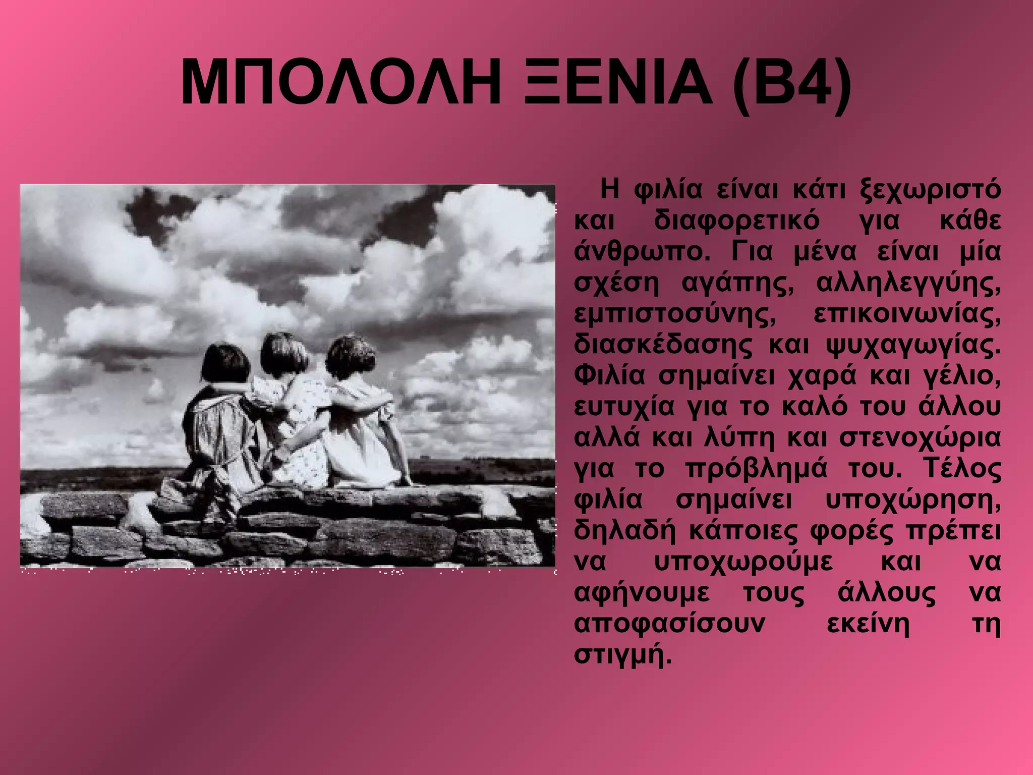 ΜΠΟΛΟΛΗ ΞΕΝΙΑ (Β4)
Η φιλία είναι κάτι ξεχωριστό
και διαφορετικό για κάθε
άνθρωπο. Για μένα είναι μία
σχέση αγάπης, αλληλεγγύης,
εμπιστοσύνης, επικοινωνίας,
διασκέδασης και ψυχαγωγίας.
Φιλία σημαίνει χαρά και γέλιο,
ευτυχία για το καλό του άλλου
αλλά και λύπη και στενοχώρια
για το πρόβλημά του. Τέλος
φιλία σημαίνει υποχώρηση,
δηλαδή κάποιες φορές πρέπει
να υποχωρούμε και να
αφήνουμε τους άλλους να
αποφασίσουν εκείνη τη
στιγμή.
 