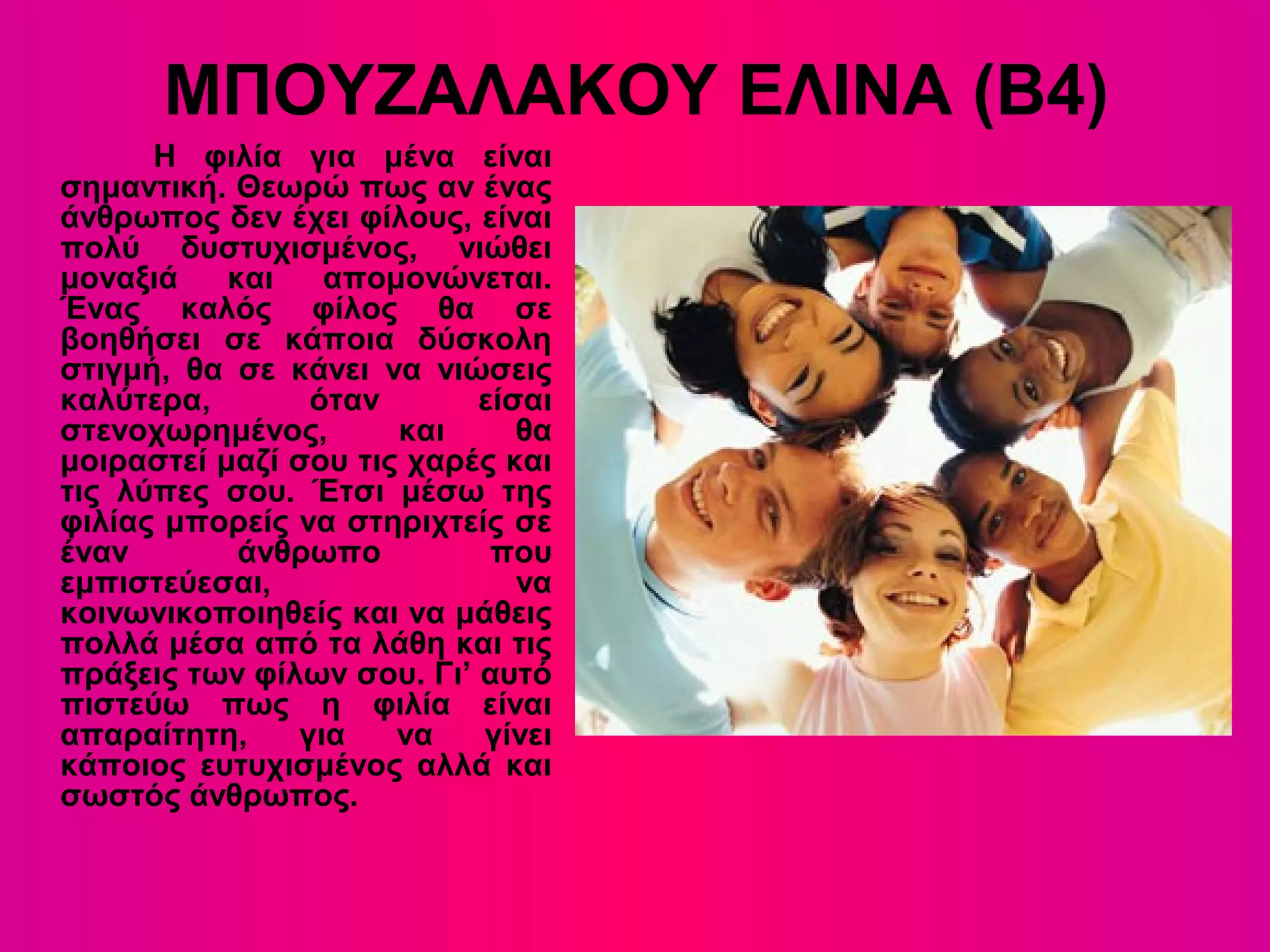 ΜΠΟΥΖΑΛΑΚΟΥ ΕΛΙΝΑ (Β4)
Η φιλία για μένα είναι
σημαντική. Θεωρώ πως αν ένας
άνθρωπος δεν έχει φίλους, είναι
πολύ δυστυχισμένος, νιώθει
μοναξιά και απομονώνεται.
Ένας καλός φίλος θα σε
βοηθήσει σε κάποια δύσκολη
στιγμή, θα σε κάνει να νιώσεις
καλύτερα, όταν είσαι
στενοχωρημένος, και θα
μοιραστεί μαζί σου τις χαρές και
τις λύπες σου. Έτσι μέσω της
φιλίας μπορείς να στηριχτείς σε
έναν άνθρωπο που
εμπιστεύεσαι, να
κοινωνικοποιηθείς και να μάθεις
πολλά μέσα από τα λάθη και τις
πράξεις των φίλων σου. Γι’ αυτό
πιστεύω πως η φιλία είναι
απαραίτητη, για να γίνει
κάποιος ευτυχισμένος αλλά και
σωστός άνθρωπος.
 