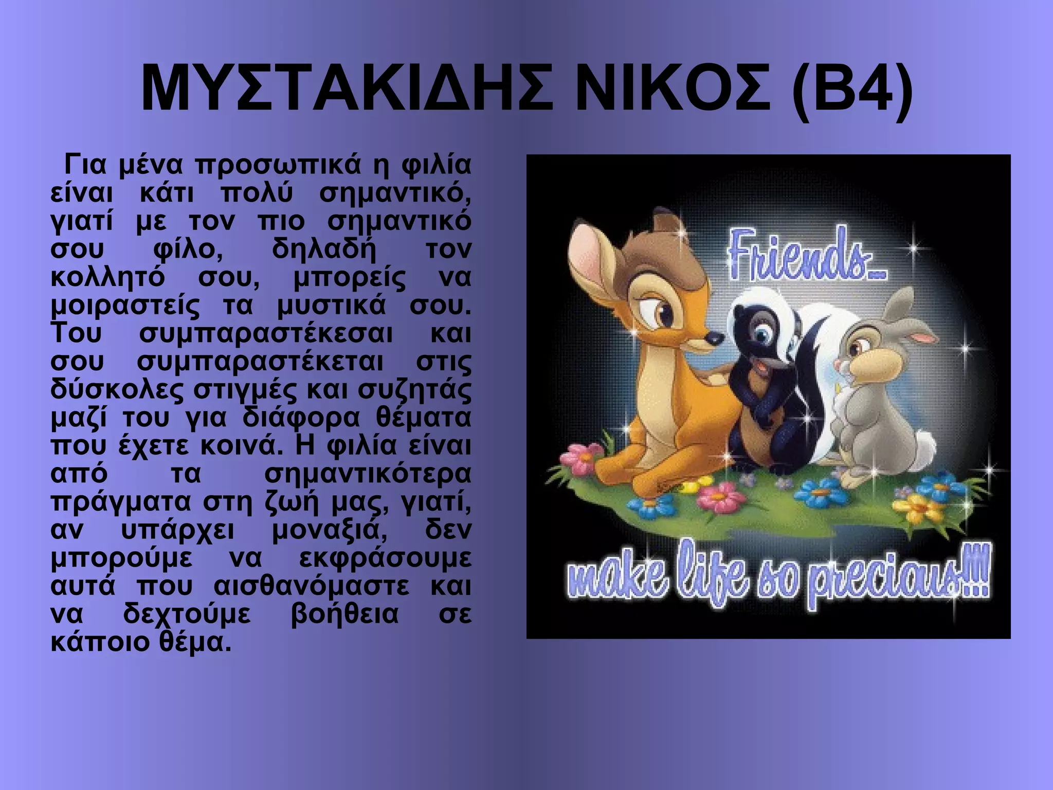 ΜΥΣΤΑΚΙΔΗΣ ΝΙΚΟΣ (Β4)
Για μένα προσωπικά η φιλία
είναι κάτι πολύ σημαντικό,
γιατί με τον πιο σημαντικό
σου φίλο, δηλαδή τον
κολλητό σου, μπορείς να
μοιραστείς τα μυστικά σου.
Του συμπαραστέκεσαι και
σου συμπαραστέκεται στις
δύσκολες στιγμές και συζητάς
μαζί του για διάφορα θέματα
που έχετε κοινά. Η φιλία είναι
από τα σημαντικότερα
πράγματα στη ζωή μας, γιατί,
αν υπάρχει μοναξιά, δεν
μπορούμε να εκφράσουμε
αυτά που αισθανόμαστε και
να δεχτούμε βοήθεια σε
κάποιο θέμα.
 