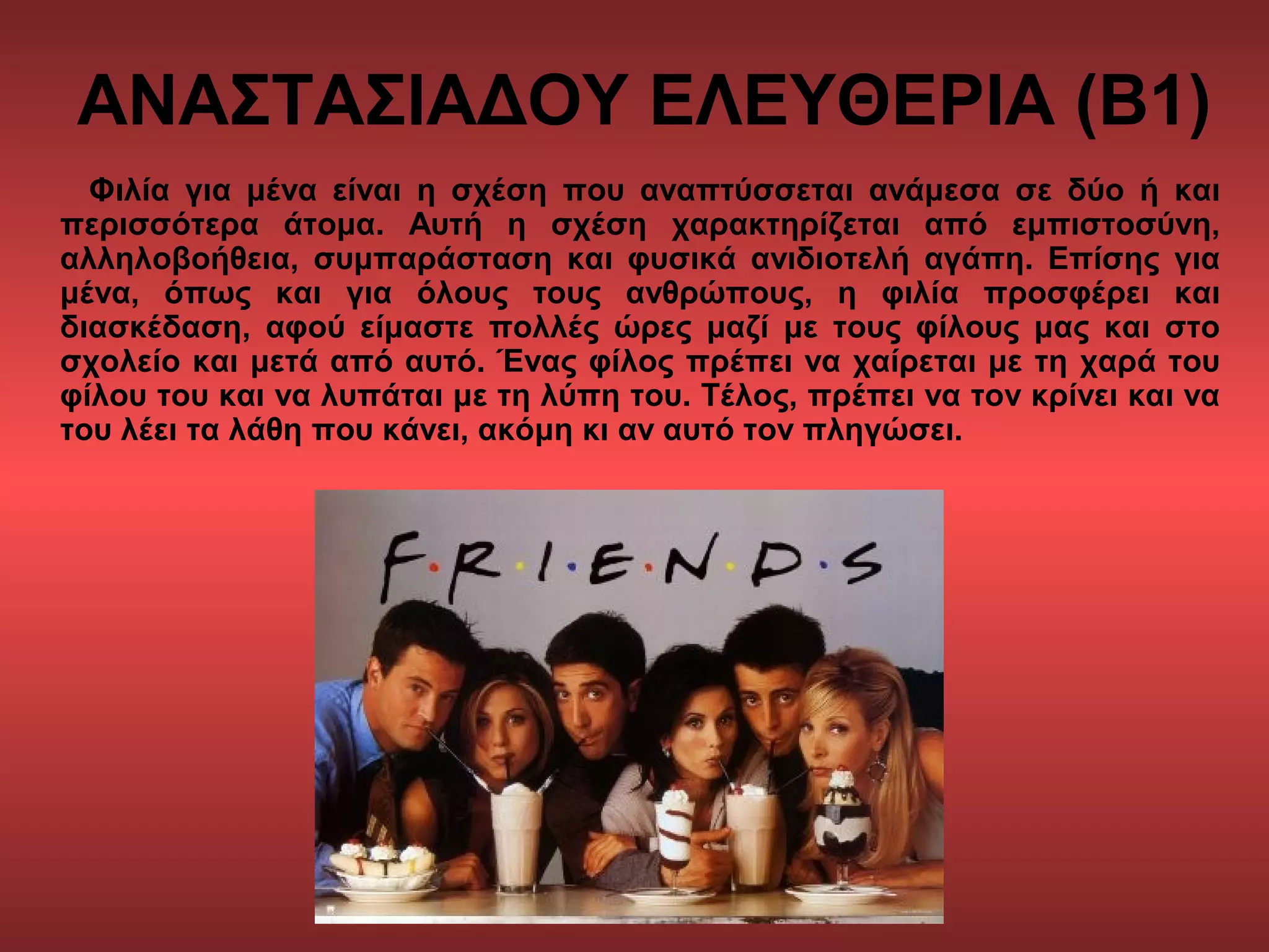 ΑΝΑΣΤΑΣΙΑΔΟΥ ΕΛΕΥΘΕΡΙΑ (Β1)
Φιλία για μένα είναι η σχέση που αναπτύσσεται ανάμεσα σε δύο ή και
περισσότερα άτομα. Αυτή η σχέση χαρακτηρίζεται από εμπιστοσύνη,
αλληλοβοήθεια, συμπαράσταση και φυσικά ανιδιοτελή αγάπη. Επίσης για
μένα, όπως και για όλους τους ανθρώπους, η φιλία προσφέρει και
διασκέδαση, αφού είμαστε πολλές ώρες μαζί με τους φίλους μας και στο
σχολείο και μετά από αυτό. Ένας φίλος πρέπει να χαίρεται με τη χαρά του
φίλου του και να λυπάται με τη λύπη του. Τέλος, πρέπει να τον κρίνει και να
του λέει τα λάθη που κάνει, ακόμη κι αν αυτό τον πληγώσει.
 