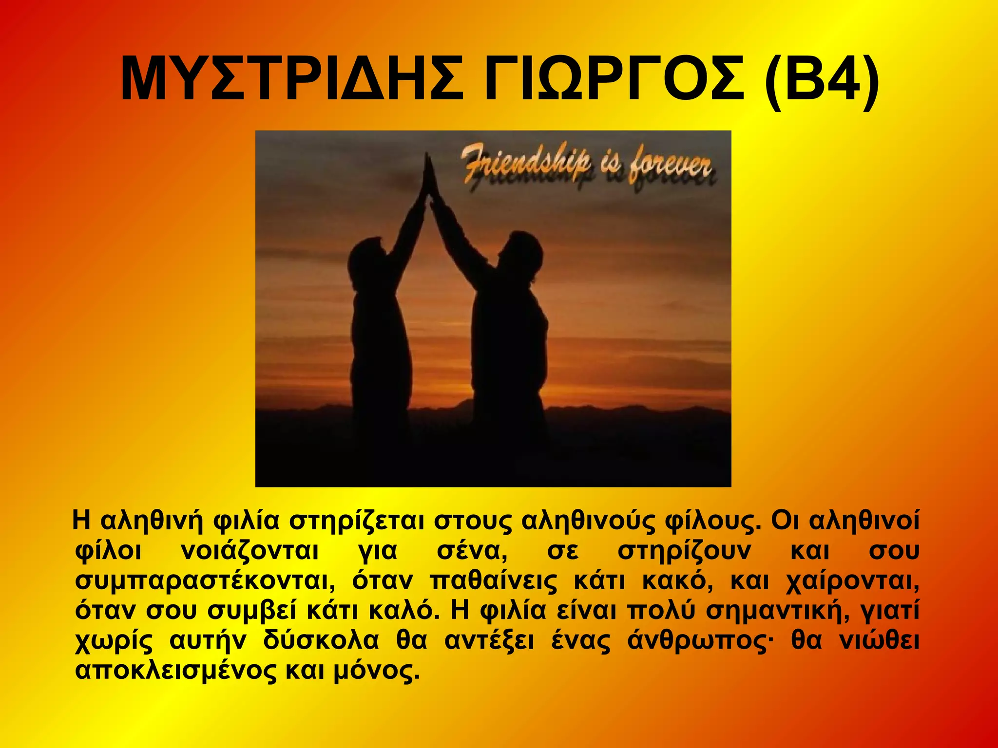 ΜΥΣΤΡΙΔΗΣ ΓΙΩΡΓΟΣ (Β4)
Η αληθινή φιλία στηρίζεται στους αληθινούς φίλους. Οι αληθινοί
φίλοι νοιάζονται για σένα, σε στηρίζουν και σου
συμπαραστέκονται, όταν παθαίνεις κάτι κακό, και χαίρονται,
όταν σου συμβεί κάτι καλό. Η φιλία είναι πολύ σημαντική, γιατί
χωρίς αυτήν δύσκολα θα αντέξει ένας άνθρωπος∙ θα νιώθει
αποκλεισμένος και μόνος.
 