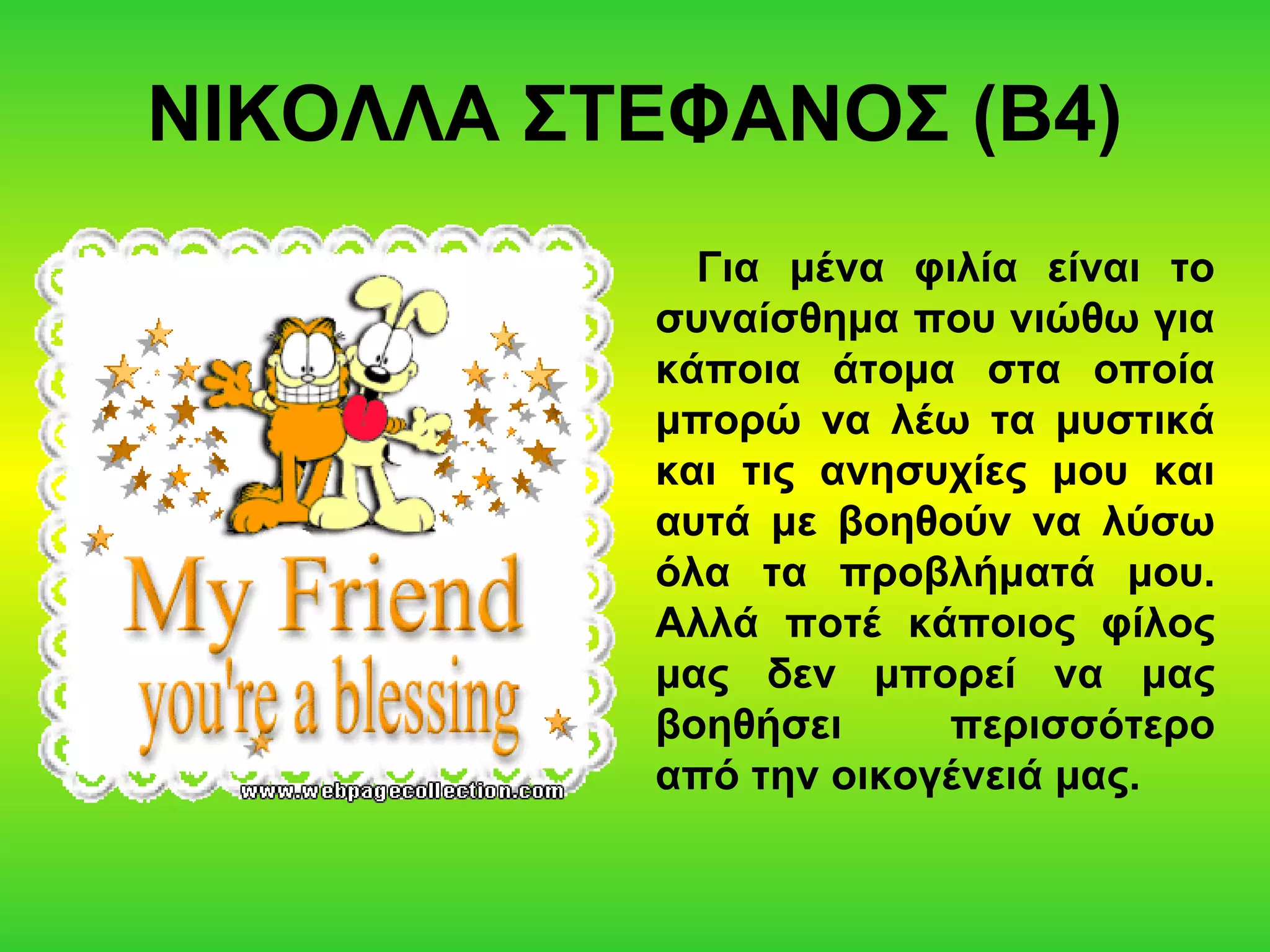 ΝΙΚΟΛΛΑ ΣΤΕΦΑΝΟΣ (Β4)
Για μένα φιλία είναι το
συναίσθημα που νιώθω για
κάποια άτομα στα οποία
μπορώ να λέω τα μυστικά
και τις ανησυχίες μου και
αυτά με βοηθούν να λύσω
όλα τα προβλήματά μου.
Αλλά ποτέ κάποιος φίλος
μας δεν μπορεί να μας
βοηθήσει περισσότερο
από την οικογένειά μας.
 