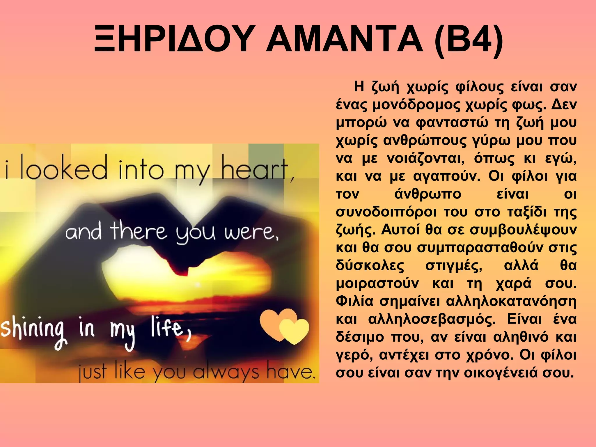 ΞΗΡΙΔΟΥ ΑΜΑΝΤΑ (Β4)
Η ζωή χωρίς φίλους είναι σαν
ένας μονόδρομος χωρίς φως. Δεν
μπορώ να φανταστώ τη ζωή μου
χωρίς ανθρώπους γύρω μου που
να με νοιάζονται, όπως κι εγώ,
και να με αγαπούν. Οι φίλοι για
τον άνθρωπο είναι οι
συνοδοιπόροι του στο ταξίδι της
ζωής. Αυτοί θα σε συμβουλέψουν
και θα σου συμπαρασταθούν στις
δύσκολες στιγμές, αλλά θα
μοιραστούν και τη χαρά σου.
Φιλία σημαίνει αλληλοκατανόηση
και αλληλοσεβασμός. Είναι ένα
δέσιμο που, αν είναι αληθινό και
γερό, αντέχει στο χρόνο. Οι φίλοι
σου είναι σαν την οικογένειά σου.
 