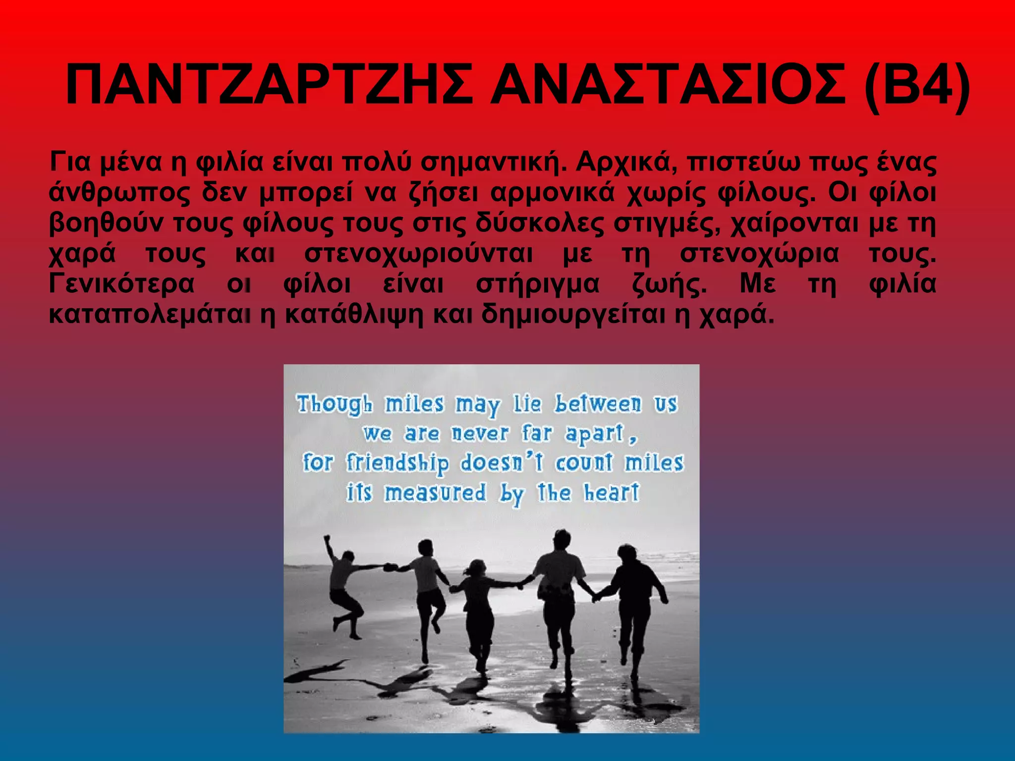 ΠΑΝΤΖΑΡΤΖΗΣ ΑΝΑΣΤΑΣΙΟΣ (Β4)
Για μένα η φιλία είναι πολύ σημαντική. Αρχικά, πιστεύω πως ένας
άνθρωπος δεν μπορεί να ζήσει αρμονικά χωρίς φίλους. Οι φίλοι
βοηθούν τους φίλους τους στις δύσκολες στιγμές, χαίρονται με τη
χαρά τους και στενοχωριούνται με τη στενοχώρια τους.
Γενικότερα οι φίλοι είναι στήριγμα ζωής. Με τη φιλία
καταπολεμάται η κατάθλιψη και δημιουργείται η χαρά.
 