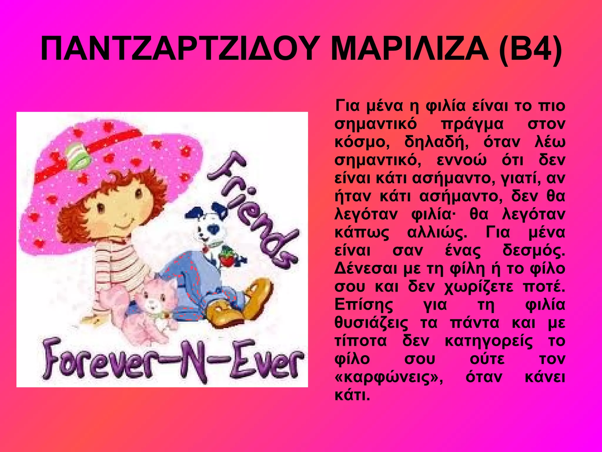 ΠΑΝΤΖΑΡΤΖΙΔΟΥ ΜΑΡΙΛΙΖΑ (Β4)
Για μένα η φιλία είναι το πιο
σημαντικό πράγμα στον
κόσμο, δηλαδή, όταν λέω
σημαντικό, εννοώ ότι δεν
είναι κάτι ασήμαντο, γιατί, αν
ήταν κάτι ασήμαντο, δεν θα
λεγόταν φιλία∙ θα λεγόταν
κάπως αλλιώς. Για μένα
είναι σαν ένας δεσμός.
Δένεσαι με τη φίλη ή το φίλο
σου και δεν χωρίζετε ποτέ.
Επίσης για τη φιλία
θυσιάζεις τα πάντα και με
τίποτα δεν κατηγορείς το
φίλο σου ούτε τον
«καρφώνεις», όταν κάνει
κάτι.
 