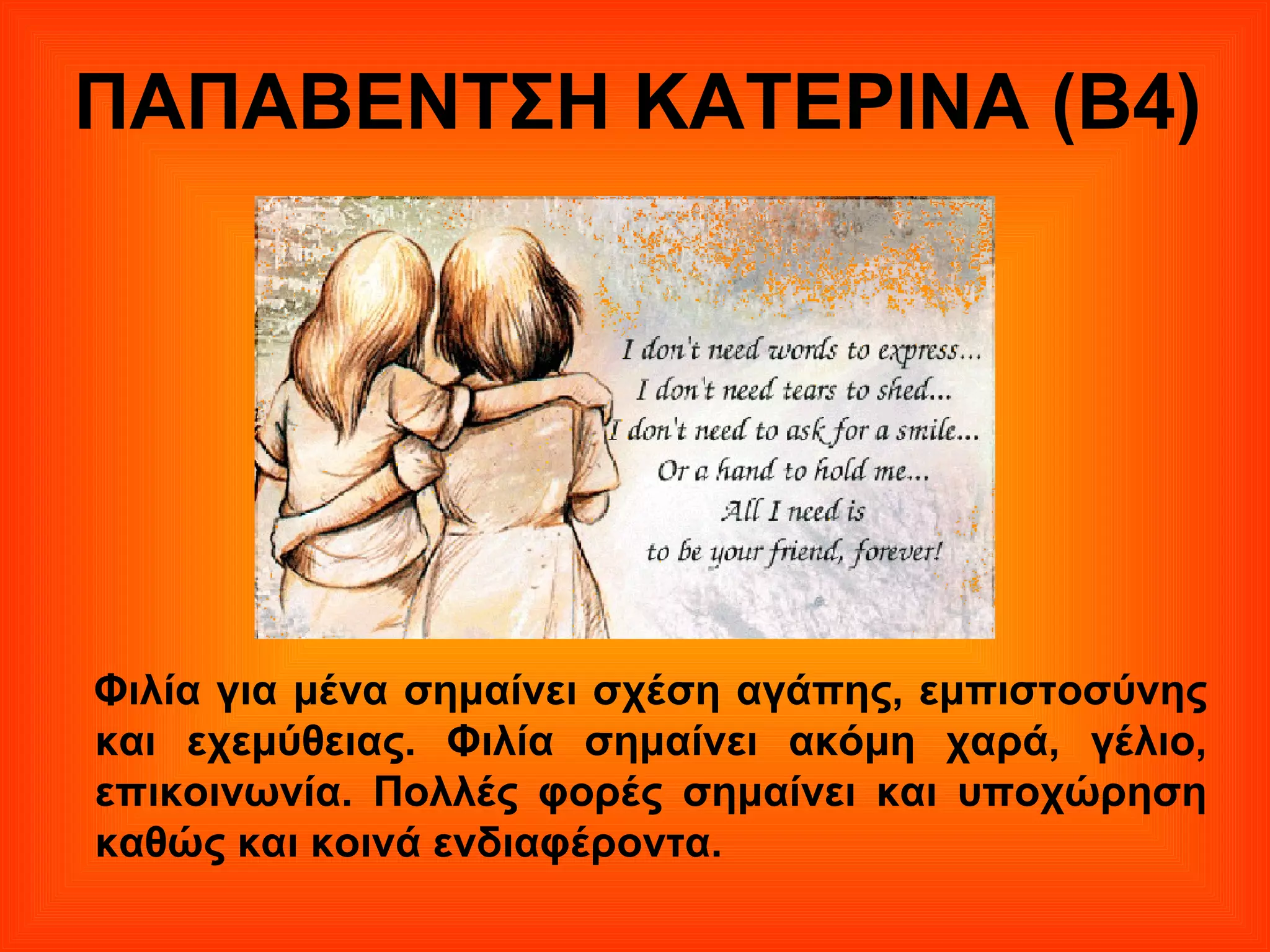 ΠΑΠΑΒΕΝΤΣΗ ΚΑΤΕΡΙΝΑ (Β4)
Φιλία για μένα σημαίνει σχέση αγάπης, εμπιστοσύνης
και εχεμύθειας. Φιλία σημαίνει ακόμη χαρά, γέλιο,
επικοινωνία. Πολλές φορές σημαίνει και υποχώρηση
καθώς και κοινά ενδιαφέροντα.
 