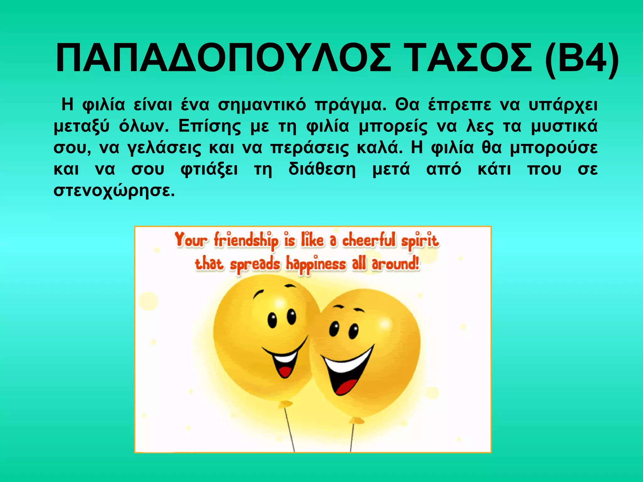 ΠΑΠΑΔΟΠΟΥΛΟΣ ΤΑΣΟΣ (Β4)
Η φιλία είναι ένα σημαντικό πράγμα. Θα έπρεπε να υπάρχει
μεταξύ όλων. Επίσης με τη φιλία μπορείς να λες τα μυστικά
σου, να γελάσεις και να περάσεις καλά. Η φιλία θα μπορούσε
και να σου φτιάξει τη διάθεση μετά από κάτι που σε
στενοχώρησε.
 