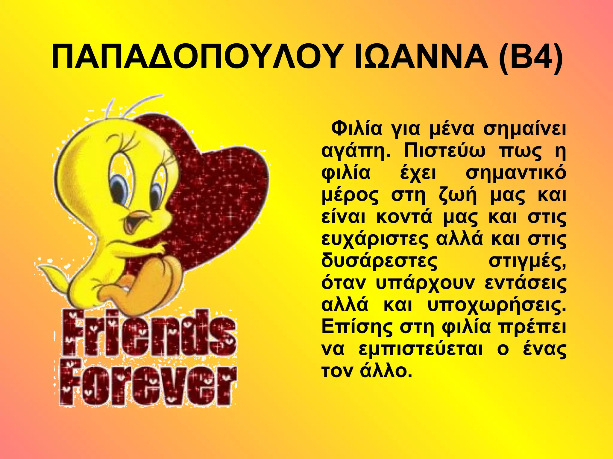 ΠΑΠΑΔΟΠΟΥΛΟΥ ΙΩΑΝΝΑ (Β4)
Φιλία για μένα σημαίνει
αγάπη. Πιστεύω πως η
φιλία έχει σημαντικό
μέρος στη ζωή μας και
είναι κοντά μας και στις
ευχάριστες αλλά και στις
δυσάρεστες στιγμές,
όταν υπάρχουν εντάσεις
αλλά και υποχωρήσεις.
Επίσης στη φιλία πρέπει
να εμπιστεύεται ο ένας
τον άλλο.
 