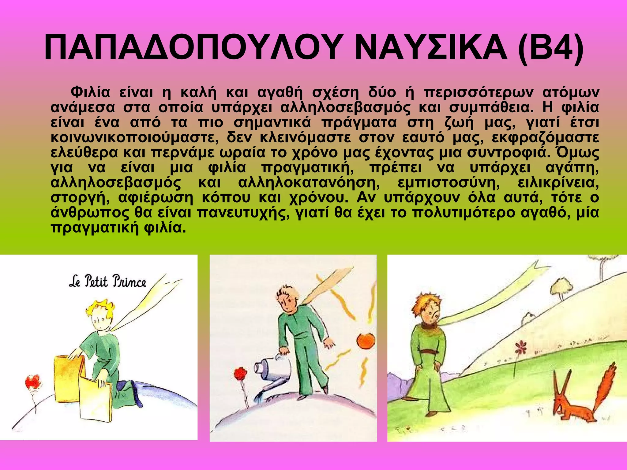 ΠΑΠΑΔΟΠΟΥΛΟΥ ΝΑΥΣΙΚΑ (Β4)
Φιλία είναι η καλή και αγαθή σχέση δύο ή περισσότερων ατόμων
ανάμεσα στα οποία υπάρχει αλληλοσεβασμός και συμπάθεια. Η φιλία
είναι ένα από τα πιο σημαντικά πράγματα στη ζωή μας, γιατί έτσι
κοινωνικοποιούμαστε, δεν κλεινόμαστε στον εαυτό μας, εκφραζόμαστε
ελεύθερα και περνάμε ωραία το χρόνο μας έχοντας μια συντροφιά. Όμως
για να είναι μια φιλία πραγματική, πρέπει να υπάρχει αγάπη,
αλληλοσεβασμός και αλληλοκατανόηση, εμπιστοσύνη, ειλικρίνεια,
στοργή, αφιέρωση κόπου και χρόνου. Αν υπάρχουν όλα αυτά, τότε ο
άνθρωπος θα είναι πανευτυχής, γιατί θα έχει το πολυτιμότερο αγαθό, μία
πραγματική φιλία.
 