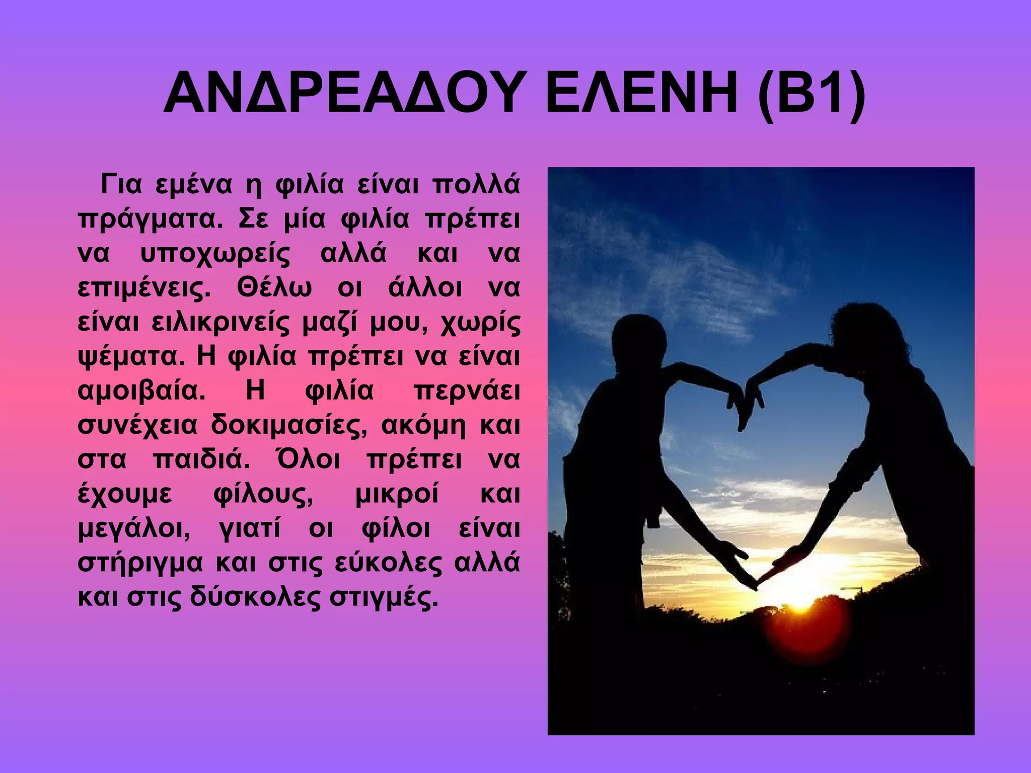 ΑΝΔΡΕΑΔΟΥ ΕΛΕΝΗ (Β1)
Για εμένα η φιλία είναι πολλά
πράγματα. Σε μία φιλία πρέπει
να υποχωρείς αλλά και να
επιμένεις. Θέλω οι άλλοι να
είναι ειλικρινείς μαζί μου, χωρίς
ψέματα. Η φιλία πρέπει να είναι
αμοιβαία. Η φιλία περνάει
συνέχεια δοκιμασίες, ακόμη και
στα παιδιά. Όλοι πρέπει να
έχουμε φίλους, μικροί και
μεγάλοι, γιατί οι φίλοι είναι
στήριγμα και στις εύκολες αλλά
και στις δύσκολες στιγμές.
 