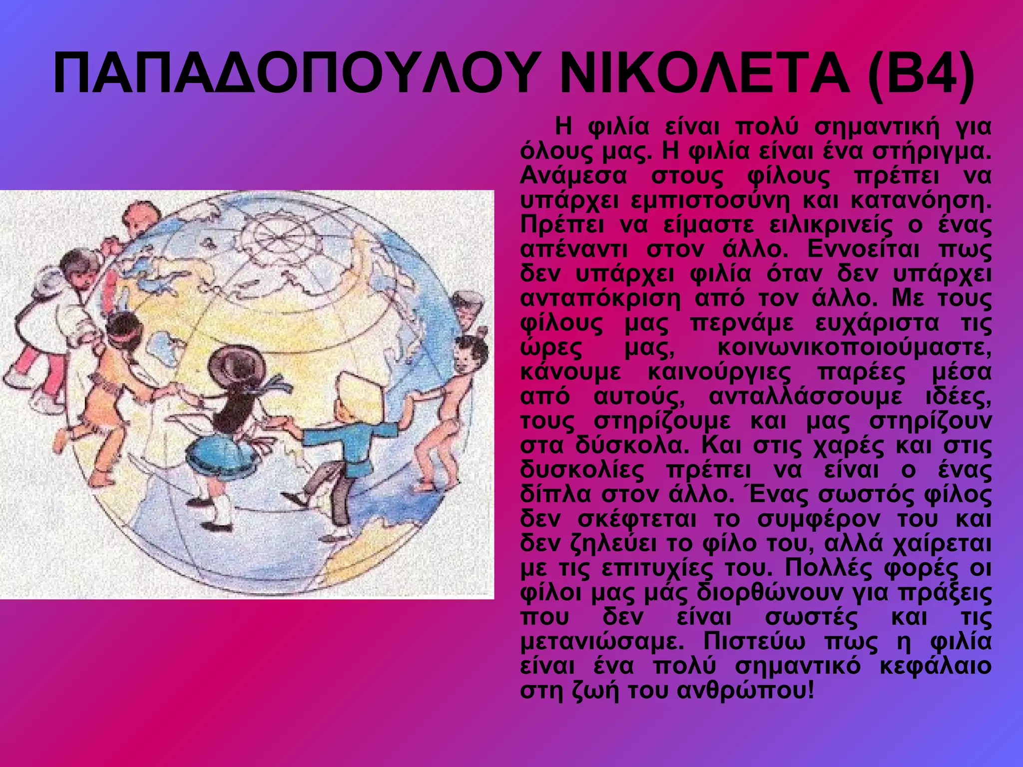ΠΑΠΑΔΟΠΟΥΛΟΥ ΝΙΚΟΛΕΤΑ (Β4)
Η φιλία είναι πολύ σημαντική για
όλους μας. Η φιλία είναι ένα στήριγμα.
Ανάμεσα στους φίλους πρέπει να
υπάρχει εμπιστοσύνη και κατανόηση.
Πρέπει να είμαστε ειλικρινείς ο ένας
απέναντι στον άλλο. Εννοείται πως
δεν υπάρχει φιλία όταν δεν υπάρχει
ανταπόκριση από τον άλλο. Με τους
φίλους μας περνάμε ευχάριστα τις
ώρες μας, κοινωνικοποιούμαστε,
κάνουμε καινούργιες παρέες μέσα
από αυτούς, ανταλλάσσουμε ιδέες,
τους στηρίζουμε και μας στηρίζουν
στα δύσκολα. Και στις χαρές και στις
δυσκολίες πρέπει να είναι ο ένας
δίπλα στον άλλο. Ένας σωστός φίλος
δεν σκέφτεται το συμφέρον του και
δεν ζηλεύει το φίλο του, αλλά χαίρεται
με τις επιτυχίες του. Πολλές φορές οι
φίλοι μας μάς διορθώνουν για πράξεις
που δεν είναι σωστές και τις
μετανιώσαμε. Πιστεύω πως η φιλία
είναι ένα πολύ σημαντικό κεφάλαιο
στη ζωή του ανθρώπου!
 