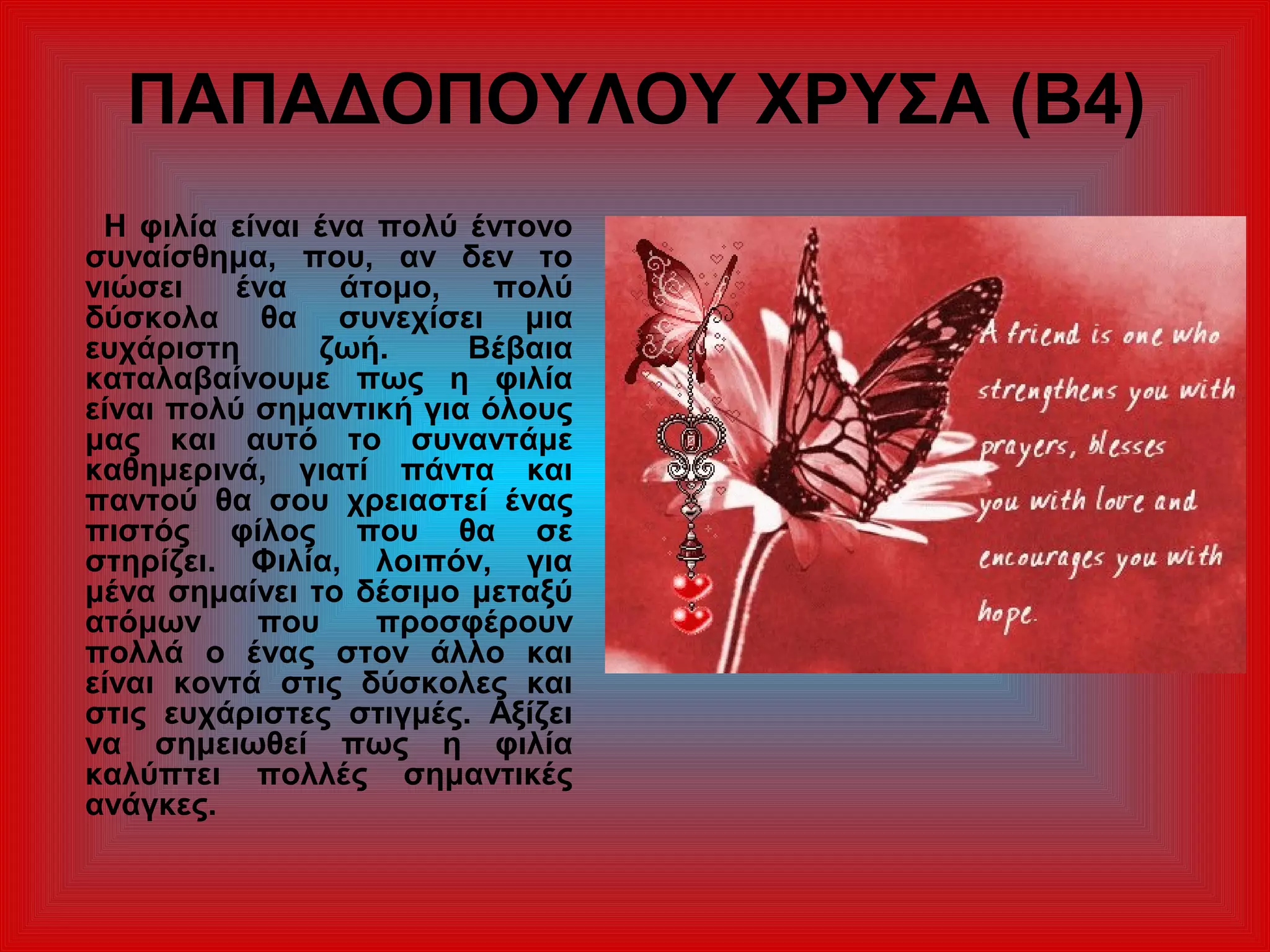 ΠΑΠΑΔΟΠΟΥΛΟΥ ΧΡΥΣΑ (Β4)
Η φιλία είναι ένα πολύ έντονο
συναίσθημα, που, αν δεν το
νιώσει ένα άτομο, πολύ
δύσκολα θα συνεχίσει μια
ευχάριστη ζωή. Βέβαια
καταλαβαίνουμε πως η φιλία
είναι πολύ σημαντική για όλους
μας και αυτό το συναντάμε
καθημερινά, γιατί πάντα και
παντού θα σου χρειαστεί ένας
πιστός φίλος που θα σε
στηρίζει. Φιλία, λοιπόν, για
μένα σημαίνει το δέσιμο μεταξύ
ατόμων που προσφέρουν
πολλά ο ένας στον άλλο και
είναι κοντά στις δύσκολες και
στις ευχάριστες στιγμές. Αξίζει
να σημειωθεί πως η φιλία
καλύπτει πολλές σημαντικές
ανάγκες.
 