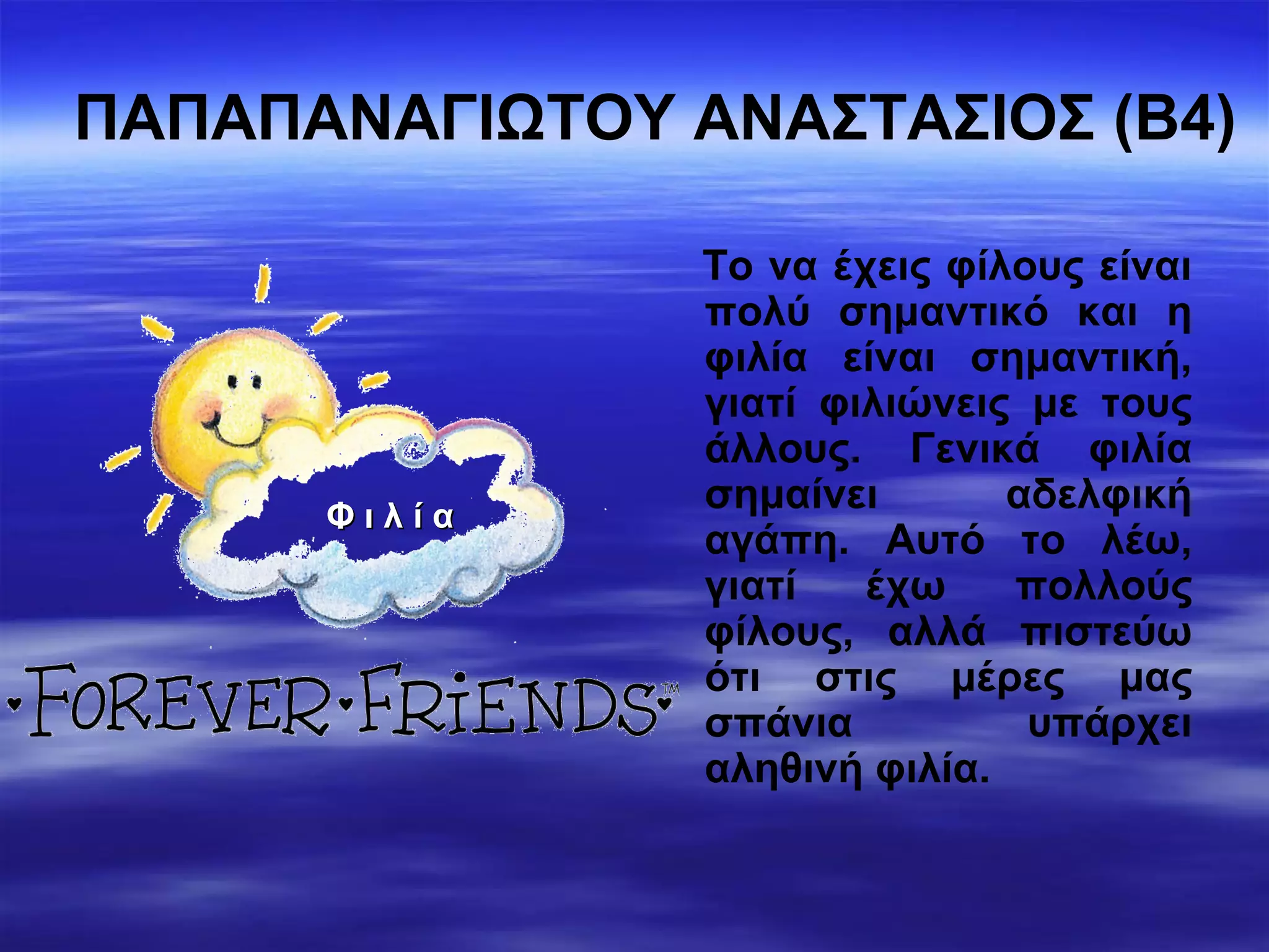 ΠΑΠΑΠΑΝΑΓΙΩΤΟΥ ΑΝΑΣΤΑΣΙΟΣ (Β4)
Το να έχεις φίλους είναι
πολύ σημαντικό και η
φιλία είναι σημαντική,
γιατί φιλιώνεις με τους
άλλους. Γενικά φιλία
σημαίνει αδελφική
αγάπη. Αυτό το λέω,
γιατί έχω πολλούς
φίλους, αλλά πιστεύω
ότι στις μέρες μας
σπάνια υπάρχει
αληθινή φιλία.
Φ ι λ ί αΦ ι λ ί α
 