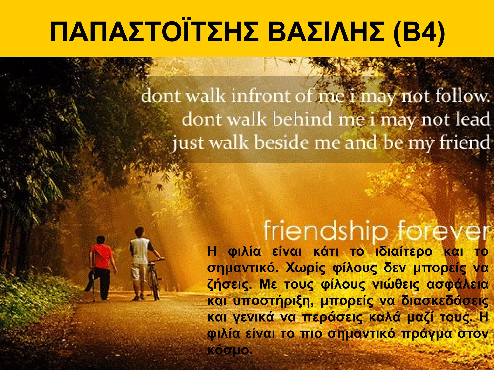 ΠΑΠΑΣΤΟΪΤΣΗΣ ΒΑΣΙΛΗΣ (Β4)
Η φιλία είναι κάτι το ιδιαίτερο και το
σημαντικό. Χωρίς φίλους δεν μπορείς να
ζήσεις. Με τους φίλους νιώθεις ασφάλεια
και υποστήριξη, μπορείς να διασκεδάσεις
και γενικά να περάσεις καλά μαζί τους. Η
φιλία είναι το πιο σημαντικό πράγμα στον
κόσμο.
 