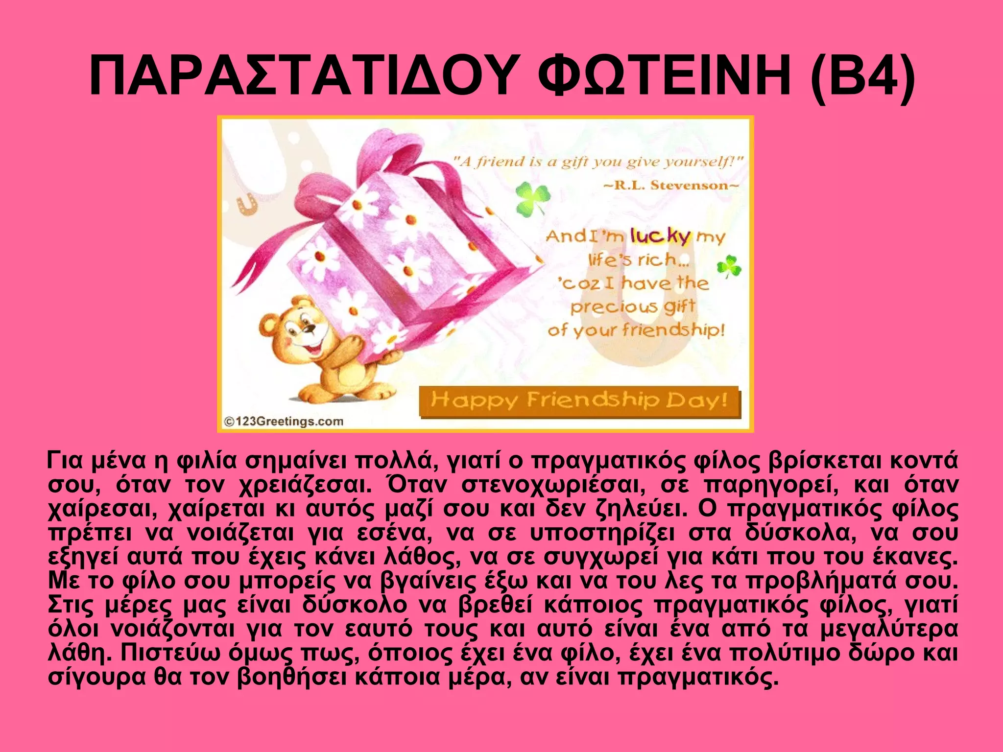 ΠΑΡΑΣΤΑΤΙΔΟΥ ΦΩΤΕΙΝΗ (Β4)
Για μένα η φιλία σημαίνει πολλά, γιατί ο πραγματικός φίλος βρίσκεται κοντά
σου, όταν τον χρειάζεσαι. Όταν στενοχωριέσαι, σε παρηγορεί, και όταν
χαίρεσαι, χαίρεται κι αυτός μαζί σου και δεν ζηλεύει. Ο πραγματικός φίλος
πρέπει να νοιάζεται για εσένα, να σε υποστηρίζει στα δύσκολα, να σου
εξηγεί αυτά που έχεις κάνει λάθος, να σε συγχωρεί για κάτι που του έκανες.
Με το φίλο σου μπορείς να βγαίνεις έξω και να του λες τα προβλήματά σου.
Στις μέρες μας είναι δύσκολο να βρεθεί κάποιος πραγματικός φίλος, γιατί
όλοι νοιάζονται για τον εαυτό τους και αυτό είναι ένα από τα μεγαλύτερα
λάθη. Πιστεύω όμως πως, όποιος έχει ένα φίλο, έχει ένα πολύτιμο δώρο και
σίγουρα θα τον βοηθήσει κάποια μέρα, αν είναι πραγματικός.
 