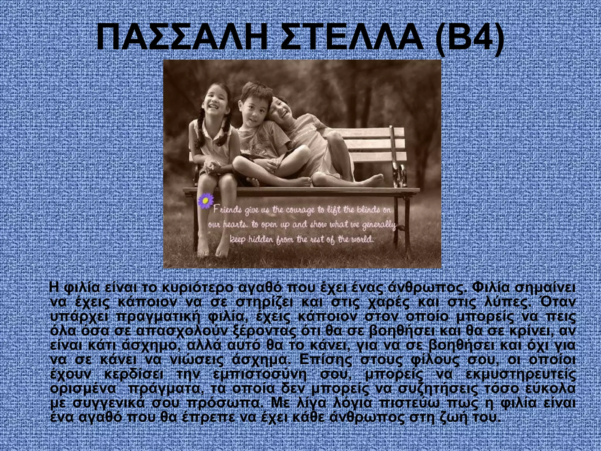 ΠΑΣΣΑΛΗ ΣΤΕΛΛΑ (Β4)
Η φιλία είναι το κυριότερο αγαθό που έχει ένας άνθρωπος. Φιλία σημαίνει
να έχεις κάποιον να σε στηρίζει και στις χαρές και στις λύπες. Όταν
υπάρχει πραγματική φιλία, έχεις κάποιον στον οποίο μπορείς να πεις
όλα όσα σε απασχολούν ξέροντας ότι θα σε βοηθήσει και θα σε κρίνει, αν
είναι κάτι άσχημο, αλλά αυτό θα το κάνει, για να σε βοηθήσει και όχι για
να σε κάνει να νιώσεις άσχημα. Επίσης στους φίλους σου, οι οποίοι
έχουν κερδίσει την εμπιστοσύνη σου, μπορείς να εκμυστηρευτείς
ορισμένα πράγματα, τα οποία δεν μπορείς να συζητήσεις τόσο εύκολα
με συγγενικά σου πρόσωπα. Με λίγα λόγια πιστεύω πως η φιλία είναι
ένα αγαθό που θα έπρεπε να έχει κάθε άνθρωπος στη ζωή του.
 