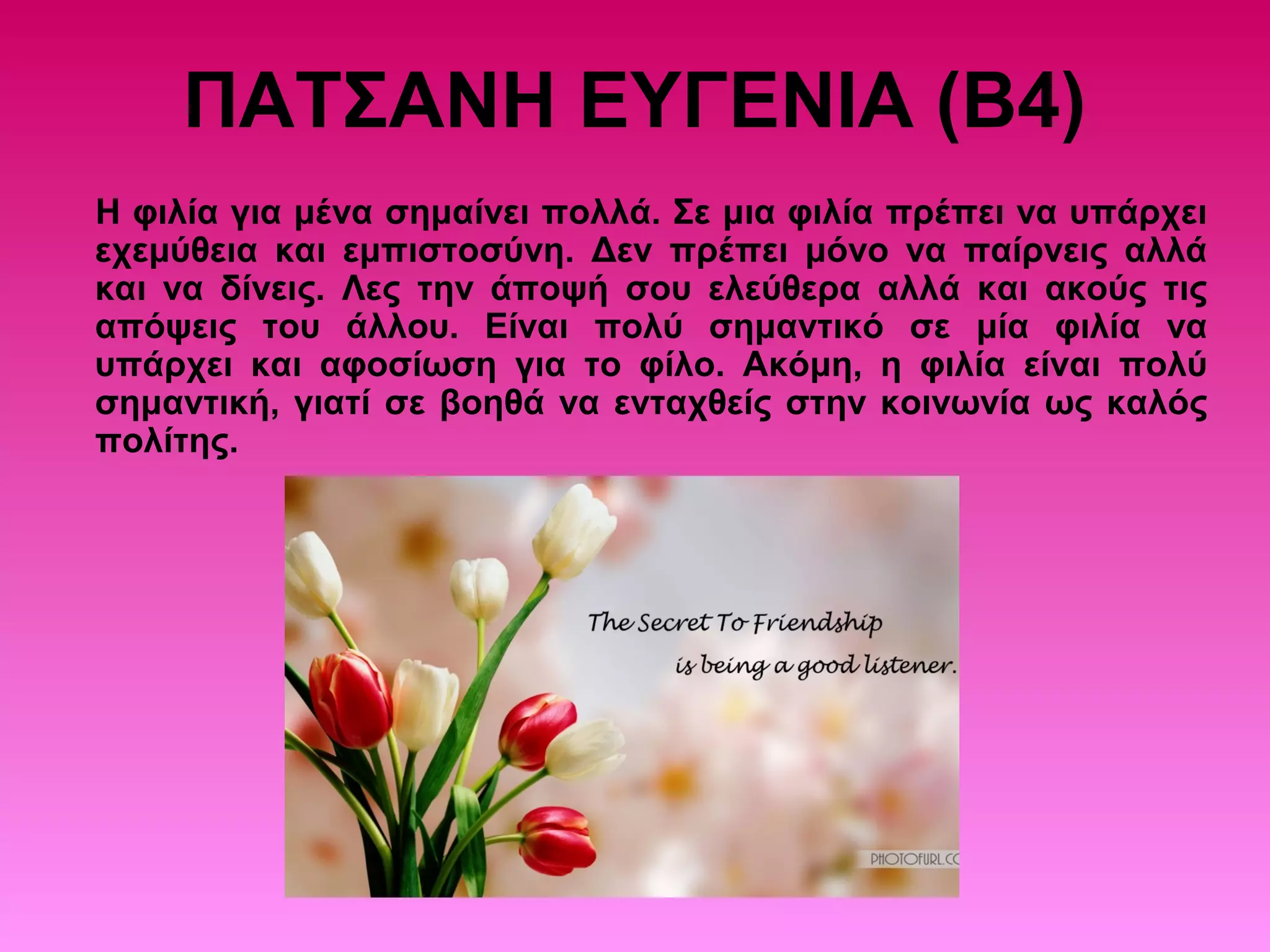 ΠΑΤΣΑΝΗ ΕΥΓΕΝΙΑ (Β4)
Η φιλία για μένα σημαίνει πολλά. Σε μια φιλία πρέπει να υπάρχει
εχεμύθεια και εμπιστοσύνη. Δεν πρέπει μόνο να παίρνεις αλλά
και να δίνεις. Λες την άποψή σου ελεύθερα αλλά και ακούς τις
απόψεις του άλλου. Είναι πολύ σημαντικό σε μία φιλία να
υπάρχει και αφοσίωση για το φίλο. Ακόμη, η φιλία είναι πολύ
σημαντική, γιατί σε βοηθά να ενταχθείς στην κοινωνία ως καλός
πολίτης.
 