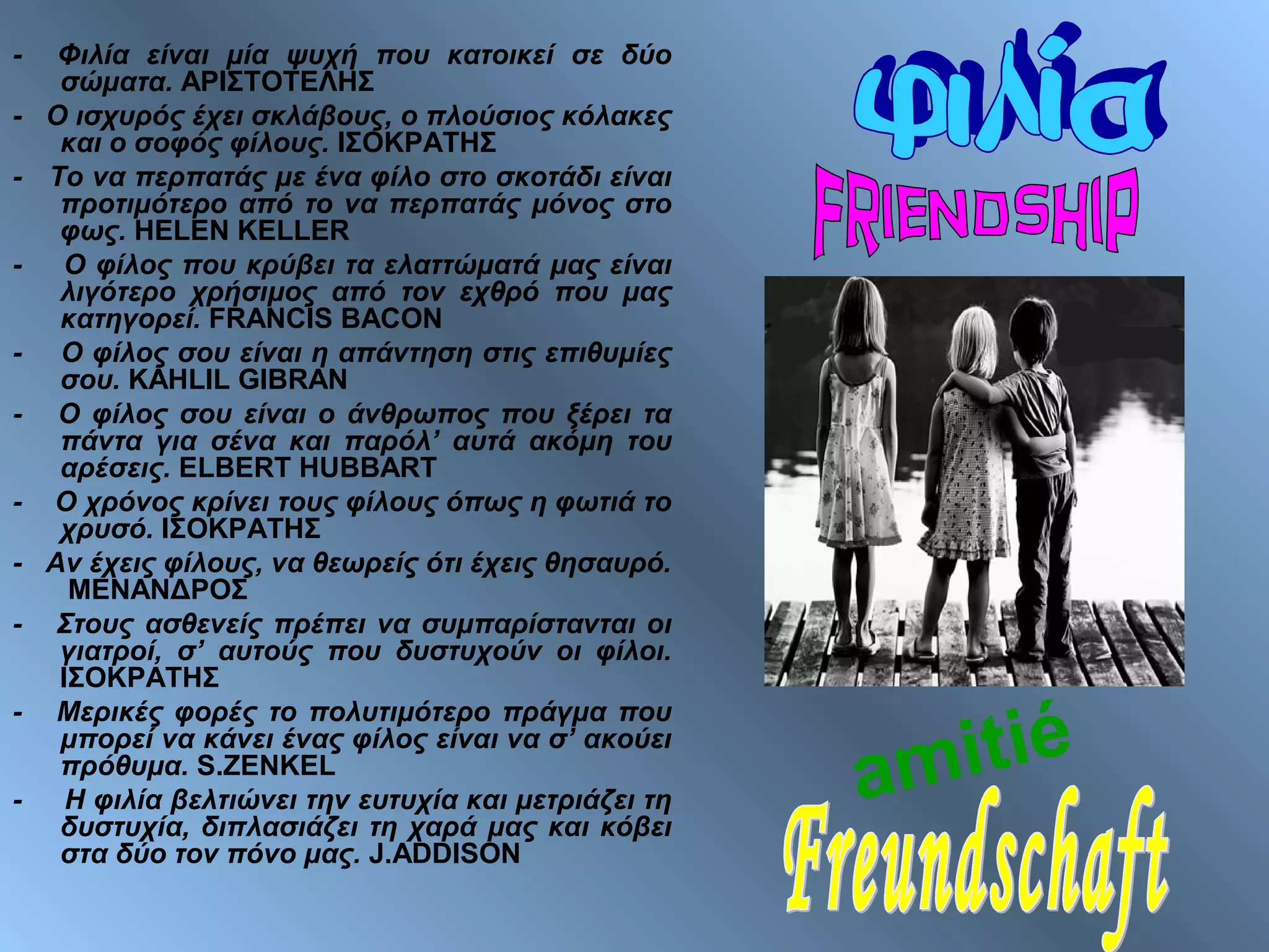 - Φιλία είναι μία ψυχή που κατοικεί σε δύο
σώματα. ΑΡΙΣΤΟΤΕΛΗΣ
- Ο ισχυρός έχει σκλάβους, ο πλούσιος κόλακες
και ο σοφός φίλους. ΙΣΟΚΡΑΤΗΣ
- Το να περπατάς με ένα φίλο στο σκοτάδι είναι
προτιμότερο από το να περπατάς μόνος στο
φως. HELEN KELLER
- Ο φίλος που κρύβει τα ελαττώματά μας είναι
λιγότερο χρήσιμος από τον εχθρό που μας
κατηγορεί. FRANCIS BACON
- Ο φίλος σου είναι η απάντηση στις επιθυμίες
σου. KAHLIL GIBRAN
- Ο φίλος σου είναι ο άνθρωπος που ξέρει τα
πάντα για σένα και παρόλ’ αυτά ακόμη του
αρέσεις. ELBERT HUBBART
- Ο χρόνος κρίνει τους φίλους όπως η φωτιά το
χρυσό. ΙΣΟΚΡΑΤΗΣ
- Αν έχεις φίλους, να θεωρείς ότι έχεις θησαυρό.
ΜΕΝΑΝΔΡΟΣ
- Στους ασθενείς πρέπει να συμπαρίστανται οι
γιατροί, σ’ αυτούς που δυστυχούν οι φίλοι.
ΙΣΟΚΡΑΤΗΣ
- Μερικές φορές το πολυτιμότερο πράγμα που
μπορεί να κάνει ένας φίλος είναι να σ’ ακούει
πρόθυμα. S.ZENKEL
- Η φιλία βελτιώνει την ευτυχία και μετριάζει τη
δυστυχία, διπλασιάζει τη χαρά μας και κόβει
στα δύο τον πόνο μας. J.ADDISON
amitié
 
