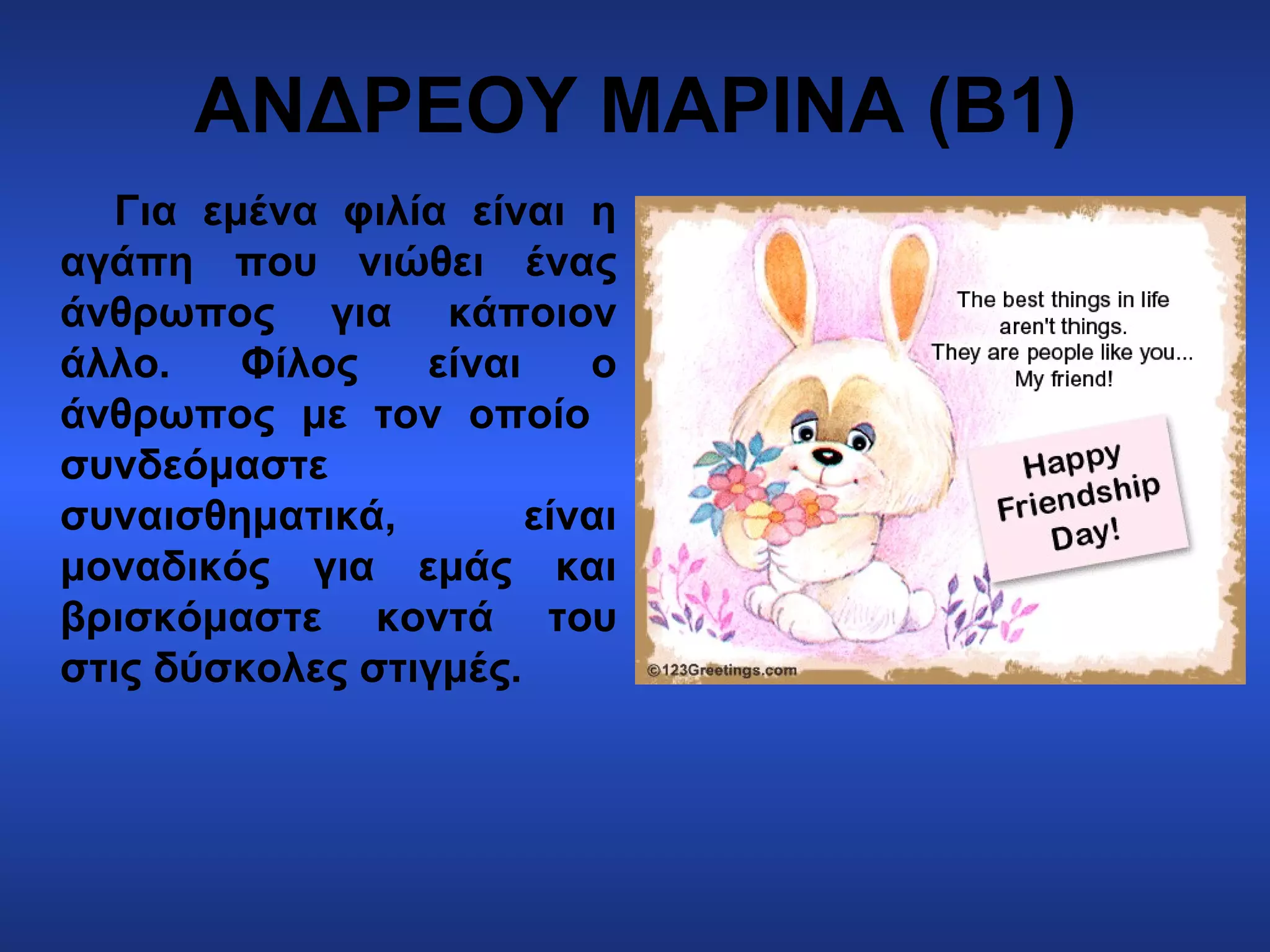 ΑΝΔΡΕΟΥ ΜΑΡΙΝΑ (Β1)
Για εμένα φιλία είναι η
αγάπη που νιώθει ένας
άνθρωπος για κάποιον
άλλο. Φίλος είναι ο
άνθρωπος με τον οποίο
συνδεόμαστε
συναισθηματικά, είναι
μοναδικός για εμάς και
βρισκόμαστε κοντά του
στις δύσκολες στιγμές.
 