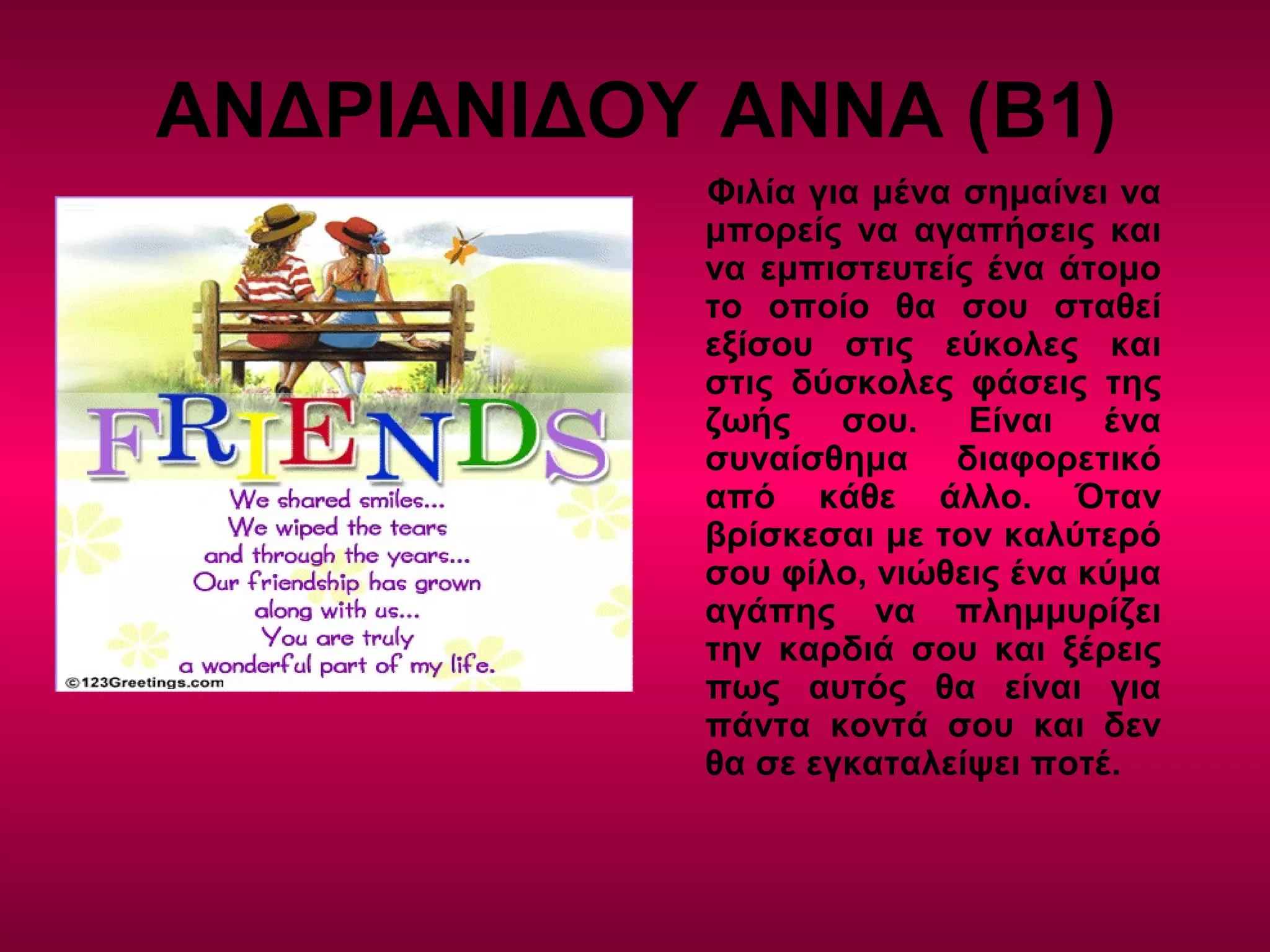 ΑΝΔΡΙΑΝΙΔΟΥ ΑΝΝΑ (Β1)
Φιλία για μένα σημαίνει να
μπορείς να αγαπήσεις και
να εμπιστευτείς ένα άτομο
το οποίο θα σου σταθεί
εξίσου στις εύκολες και
στις δύσκολες φάσεις της
ζωής σου. Είναι ένα
συναίσθημα διαφορετικό
από κάθε άλλο. Όταν
βρίσκεσαι με τον καλύτερό
σου φίλο, νιώθεις ένα κύμα
αγάπης να πλημμυρίζει
την καρδιά σου και ξέρεις
πως αυτός θα είναι για
πάντα κοντά σου και δεν
θα σε εγκαταλείψει ποτέ.
 