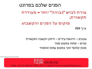 ‫בפרונט‬ ‫שלכם‬ ‫הפנים‬‫מקום‬
: ‫שלכם‬ ‫לפנים‬ ‫כבוד‬ ‫כל‬– " "‫מעודדת‬ ‫יותר‬ ‫גבוהה‬ ‫לבוש‬ ‫צורת‬
,‫תקשורת‬
:‫והקשבה‬ ‫הפנים‬ ‫על‬ ‫פוקוס‬
??? ‫איך‬
‫ותקשורת‬ ‫הקשבה‬ ‫חיזוק‬ – ‫עיניים‬ ‫הדגשת‬ – ‫צבעים‬
‫סגור‬ ‫במקום‬ ‫פתוח‬ – ‫קווים‬
‫ואופנתי‬ ‫עמוס‬ ‫במקום‬ ‫ונקי‬ ‫קלאסי‬ ‫סגנון‬
.‫גרבויס‬ ‫פלר‬ ‫יוצרים‬ ‫בזכויות‬ ‫מוגן‬
 