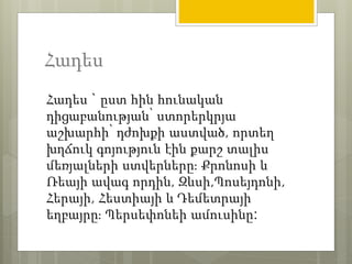 Հադես 
Հադես ` ըստ հին հունական 
դիցաբանության՝ ստորերկրյա 
աշխարհի՝ դժոխքի աստված, որտեղ 
խղճուկ գոյություն էին քարշ տալիս 
մեռյալների ստվերները։ Քրոնոսի և 
Ռեայի ավագ որդին, Զևսի,Պոսեյդոնի, 
Հերայի, Հեստիայի և Դեմետրայի 
եղբայրը։ Պերսեփոնեի ամուսինը: 
 