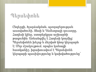 Պերսեփոնե 
Ընդերքի, ծլարձակման, պտղաբերության 
աստվածուհի, Զևսի և Դեմետրայի դուստրը, 
Հադեսի կինը, ստորերկրյա աշխարհի 
թագուհին։ Առևանգվել է Հադեսի կողմից: 
Պերսեփոնեն խելոք և ճնշված կնոջ կերպարն 
է: Մեր մշակույթում, որպես կանացի 
հատկանիշ, խրախուսվում է Պերսեփոնե 
կերպարի պասիվությունը և կախվածությունը` 
 