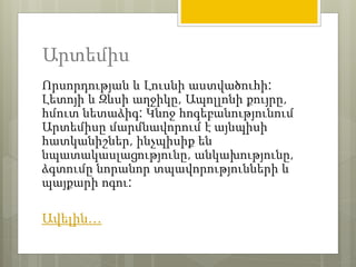 Արտեմիս 
Որսորդության և Լուսնի աստվածուհի: 
Լետոյի և Զևսի աղջիկը, Ապոլլոնի քույրը, 
հմուտ նետաձիգ: Կնոջ հոգեբանությունում 
Արտեմիսը մարմնավորում է այնպիսի 
հատկանիշներ, ինչպիսիք են 
նպատակասլացությունը, անկախությունը, 
ձգտումը նորանոր տպավորությունների և 
պայքարի ոգու: 
Ավելին… 
 