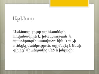 Աթենաս 
Աթենասը բոլոր արհեստների 
հովանավորն է, իմաստության և 
պատերազմի աստվածուհին: Նա չի 
ունեցել մանկություն, այլ ծնվել է Զևսի 
գլխից` միանգամից մեծ և խելացի: 
 