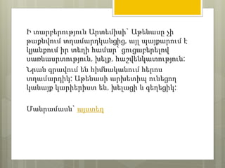 Ի տարբերություն Արտեմիսի` Աթենասը չի 
թաքնվում տղամարդկանցից, այլ պայքարում է 
կյանքում իր տեղի համար` ցուցաբերելով 
սառնասրտություն, խելք, հաշվենկատություն: 
Նրան գրավում են հիմնականում հերոս 
տղամարդիկ: Աթենասի արխետիպ ունեցող 
կանայք կարիերիստ են, խելացի և գեղեցիկ: 
Մանրամասն` այստեղ 
 