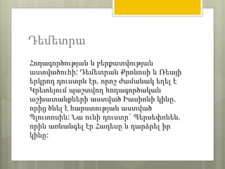 Դեմետրա 
Հողագործության և բերքատվության 
աստվածուհի: Դեմետրան Քրոնոսի և Ռեայի 
երկրոդ դուստրն էր, որոշ ժամանակ եղել է 
Կրետեյում պաշտվող հողագործական 
աշխատանքների աստված Իասիոնի կինը, 
որից ծնել է հարստության աստված 
Պլուտոսին: Նա ունի դուստր` Պերսեփոնեն, 
որին առևանգել էր Հադեսը և դարձրել իր 
կինը: 
 