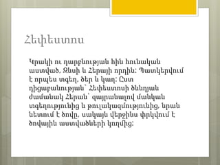 Հեփեստոս 
Կրակի ու դարբնության հին հունական 
աստված, Զևսի և Հերայի որդին: Պատկերվում 
է որպես տգեղ, ծեր և կաղ: Ըստ 
դիցաբանության` Հեփեստոսի ծննդյան 
ժամանակ Հերան` զայրանալով մանկան 
տգեղությունից և թուլակազմությունից, նրան 
նետում է ծովը, սակայն վերջինս փրկվում է 
ծովային աստվածների կողմից: 
 