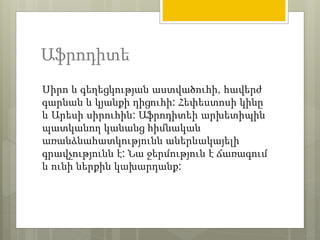 Աֆրոդիտե 
Սիրո և գեղեցկության աստվածուհի, հավերժ 
գարնան և կյանքի դիցուհի: Հեփեստոսի կինը 
և Արեսի սիրուհին: Աֆրոդիտեի արխետիպին 
պատկանող կանանց հիմնական 
առանձնահատկությունն աներևակայելի 
գրավչությունն է: Նա ջերմություն է ճառագում 
և ունի ներքին կախարդանք: 
 