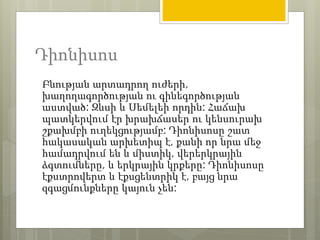 Դիոնիսոս 
Բնության արտադրող ուժերի, 
խաղողագործության ու գինեգործության 
աստված: Զևսի և Սեմելեի որդին: Հաճախ 
պատկերվում էր խրախճասեր ու կենսուրախ 
շքախմբի ուղեկցությամբ: Դիոնիսոսը շատ 
հակասական արխետիպ է, քանի որ նրա մեջ 
համադրվում են և միստիկ, վերերկրային 
ձգտումները, և երկրային կրքերը: Դիոնիսոսը 
էքստրովերտ և էքսցենտրիկ է, բայց նրա 
զգացմունքները կայուն չեն: 
 