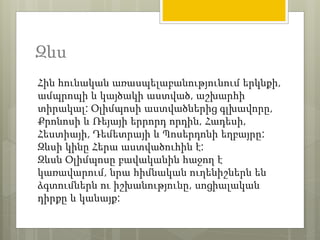 Զևս 
Հին հունական առասպելաբանությունում երկնքի, 
ամպրոպի և կայծակի աստված, աշխարհի 
տիրակալ: Օլիմպոսի աստվածներից գլխավորը, 
Քրոնոսի և Ռեյայի երրորդ որդին, Հադեսի, 
Հեստիայի, Դեմետրայի և Պոսերդոնի եղբայրը: 
Զևսի կինը Հերա աստվածուհին է: 
Զևսն Օլիմպոսը բավականին հաջող է 
կառավարում, նրա հիմնական ուղենիշներն են 
ձգտումներն ու իշխանությունը, սոցիալական 
դիրքը և կանայք: 
 