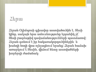 Հերա 
Հերան Օլիմպոսի գլխավոր աստվածուհին է, Զևսի 
կինը, սակայն նրա ամուսնությունը երջանիկ չէ` 
Զևսի բազմաթիվ դավաճանությունների պատճառով: 
Հերան գտնում է իր հակառակորդուհիներին և 
խանդի հողի վրա ոչնչացնում նրանց: Հերան հաճախ 
առարկում է Զևսին, վիճում հետը աստվածների 
խորհրդի ժամանակ։ 
 
