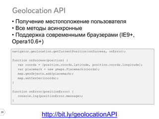 29
navigator.geolocation.getCurrentPosition(onSuccess, onError);
function onSuccess(position) {
var coords = [position.coords.latitude, position.coords.longitude];
var placemark = new ymaps.Placemark(coords);
map.geoObjects.add(placemark);
map.setCenter(coords);
}
function onError(positionError) {
console.log(positionError.message);
}
http://bit.ly/geolocationAPI
• Получение местоположение пользователя
• Все методы асинхронные
• Поддержка современными браузерами (IE9+,
Opera10.6+)
 