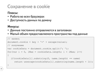 37
•
•
•
•
// запись
document.cookie = key + '=' + escape(value);
// получение
var cookieData = document.cookie.split('; ');
for(var i = 0, iMax = cookieData.length; i < iMax; i++)
{
if(cookieData[i].substring(0, name.length) == name)
return unescape(cookieData[i].substring(name.length + 1));
}
 