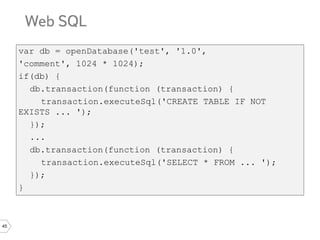 45
var db = openDatabase('test', '1.0',
'comment', 1024 * 1024);
if(db) {
db.transaction(function (transaction) {
transaction.executeSql('CREATE TABLE IF NOT
EXISTS ... ');
});
...
db.transaction(function (transaction) {
transaction.executeSql('SELECT * FROM ... ');
});
}
 