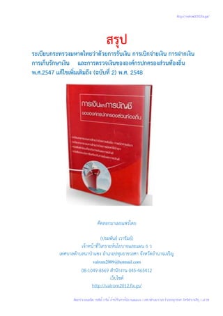 สรุป 
ระเบียบกระทรวงมหาดไทยว่าด้วยการรับเงิน การเบิกจ่ายเงิน การฝากเงิน 
การเก็บรักษาเงิน และการตรวจเงินขององค์กรปกครองส่วนท้องถิ่น 
พ.ศ.2547 แก้ไขเพิ่มเติมถึง (ฉบับที่ 2) พ.ศ. 2548 
คัดลอกมาเผยแพร่โดย 
(ประพันธ์ เวารัมย์) 
เจ้าหน้าที่วิเคราะห์นโยบายและแผน 6 ว 
เทศบาลตาบลนาป่าแซง อาเภอปทุมราชวงศา จังหวัดอานาจเจริญ 
valrom2009@hotmail.com 
08-1049-8569 สานักงาน 045-465412 
เว็บไซต์ 
http://valrom2012.fix.gs/ 
http://valrom2012.fix.gs/ 
คัดลอกนำมาเผยแพร่โดย ประพันธ์ เวารัมย์ เจ้าหน้าที่วเคราะห์นโยบายและแผน 6 ว เทศบาลตำบลนาป่าแซง อำเภอปทมุราชวงศา จังหวัดอำนาจเจริญ 1 of 18. 
 