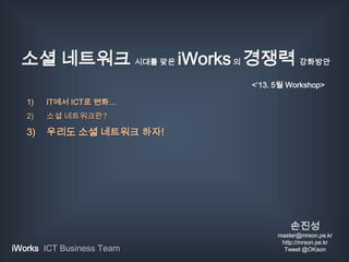 소셜 네트워크 시대를 맞은 iWorks의 경쟁력 강화방안
1) IT에서 ICT로 변화…
2) 소셜 네트워크란?
3) 우리도 소셜 네트워크 하자!
손진성
master@mrson.pe.kr
http://mrson.pe.kr
Tweet @OKsoniWorks ICT Business Team
<‘13. 5월 Workshop>
 