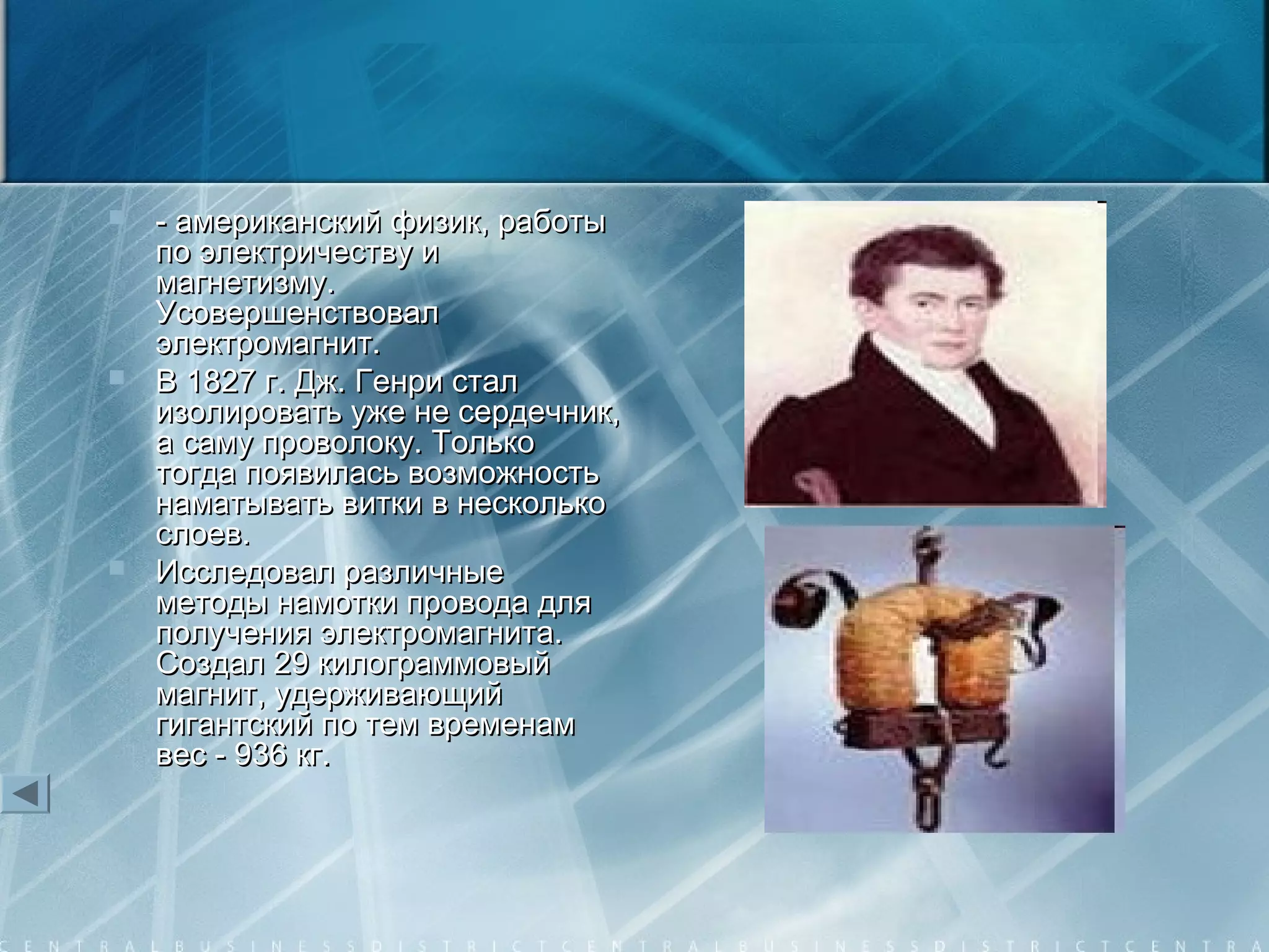  - американский физик, работы- американский физик, работы
по электричеству ипо электричеству и
магнетизму.магнетизму.
УсовершенствовалУсовершенствовал
электромагнит.электромагнит.
 В 1827 г. Дж. Генри сталВ 1827 г. Дж. Генри стал
изолировать уже не сердечник,изолировать уже не сердечник,
а саму проволоку. Толькоа саму проволоку. Только
тогда появилась возможностьтогда появилась возможность
наматывать витки в нескольконаматывать витки в несколько
слоев.слоев.
 Исследовал различныеИсследовал различные
методы намотки провода дляметоды намотки провода для
получения электромагнита.получения электромагнита.
Создал 29 килограммовыйСоздал 29 килограммовый
магнит, удерживающиймагнит, удерживающий
гигантский по тем временамгигантский по тем временам
вес - 936 кг.вес - 936 кг.
 