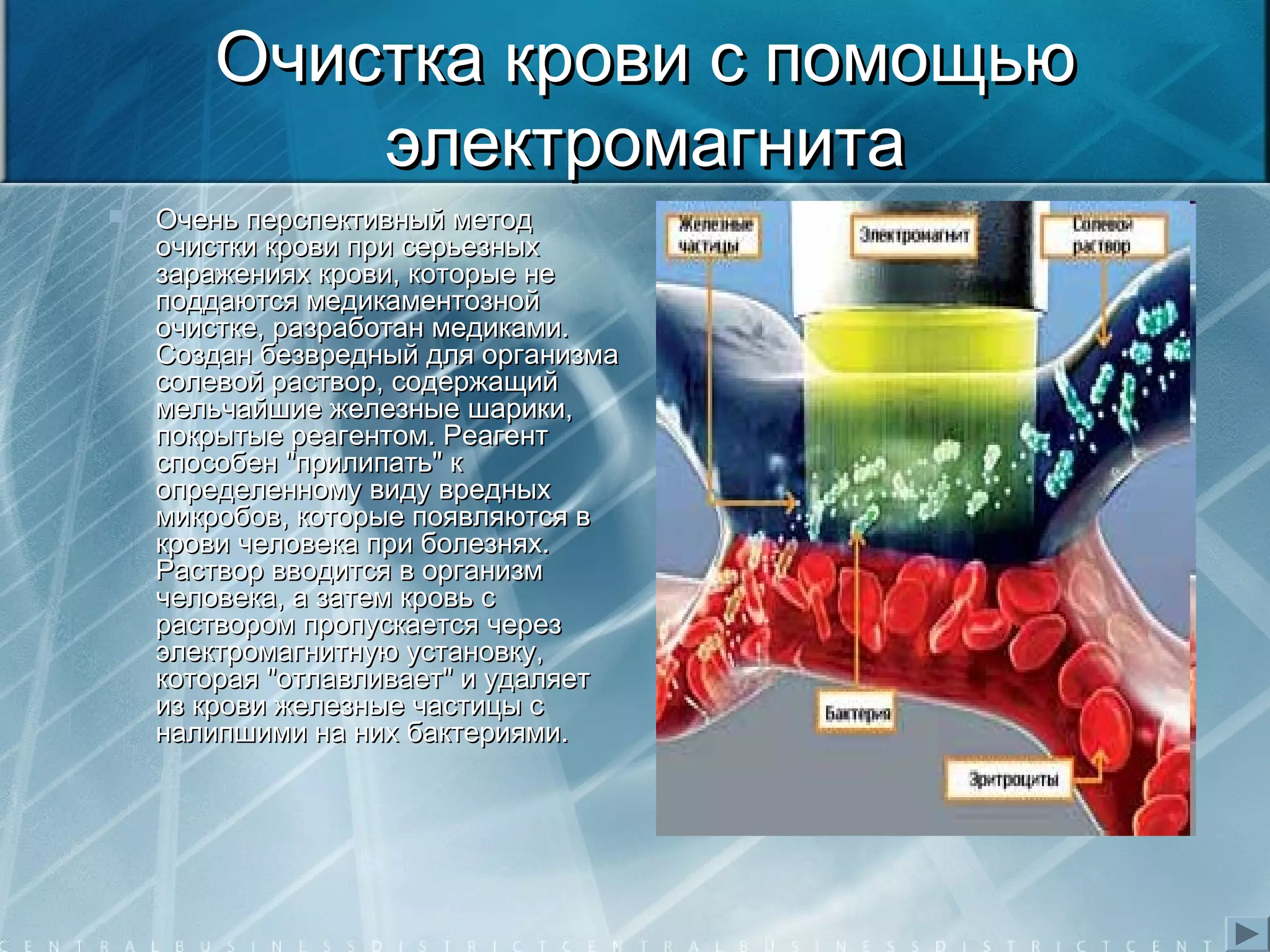 Очистка крови с помощьюОчистка крови с помощью
электромагнитаэлектромагнита
 Очень перспективный методОчень перспективный метод
очистки крови при серьезныхочистки крови при серьезных
заражениях крови, которые незаражениях крови, которые не
поддаются медикаментознойподдаются медикаментозной
очистке, разработан медиками.очистке, разработан медиками.
Создан безвредный для организмаСоздан безвредный для организма
солевой раствор, содержащийсолевой раствор, содержащий
мельчайшие железные шарики,мельчайшие железные шарики,
покрытые реагентом. Реагентпокрытые реагентом. Реагент
способен "прилипать" кспособен "прилипать" к
определенному виду вредныхопределенному виду вредных
микробов, которые появляются вмикробов, которые появляются в
крови человека при болезнях.крови человека при болезнях.
Раствор вводится в организмРаствор вводится в организм
человека, а затем кровь счеловека, а затем кровь с
раствором пропускается черезраствором пропускается через
электромагнитную установку,электромагнитную установку,
которая "отлавливает" и удаляеткоторая "отлавливает" и удаляет
из крови железные частицы сиз крови железные частицы с
налипшими на них бактериями.налипшими на них бактериями.
 