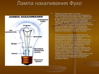Лампа накаливания ФукоЛампа накаливания Фуко
 Первую дуговую лампу с ручнымПервую дуговую лампу с ручным
регулированием длины дуги сконструировал врегулированием длины дуги сконструировал в
1844 году французский физик Фуко. Древесный1844 году французский физик Фуко. Древесный
уголь он заменил палочками из твердого кокса.уголь он заменил палочками из твердого кокса.
В 1848 году он впервые применил дуговуюВ 1848 году он впервые применил дуговую
лампу для освещения одной из парижскихлампу для освещения одной из парижских
площадей. Это был короткий и весьма дорогойплощадей. Это был короткий и весьма дорогой
опыт, так как источником электричества служилаопыт, так как источником электричества служила
мощная батарея. Затем были придуманымощная батарея. Затем были придуманы
различные приспособления, управляемыеразличные приспособления, управляемые
часовым механизмом, которые автоматическичасовым механизмом, которые автоматически
сдвигали электроды по мере их сгорания.сдвигали электроды по мере их сгорания.
 Понятно, что с точки зрения практическогоПонятно, что с точки зрения практического
использования желательно было иметь лампу,использования желательно было иметь лампу,
не осложненную дополнительнымине осложненную дополнительными
механизмами. Но можно ли обойтись без них?механизмами. Но можно ли обойтись без них?
Оказалось, что да. Если поставить два уголькаОказалось, что да. Если поставить два уголька
не друг против друга, а параллельно, притомне друг против друга, а параллельно, притом
так, чтобы дуга могла образовываться толькотак, чтобы дуга могла образовываться только
между двумя их концами, то при этоммежду двумя их концами, то при этом
устройстве расстояние между концами углейустройстве расстояние между концами углей
всегда сохраняется неизменным. Конструкциявсегда сохраняется неизменным. Конструкция
такой лампы кажется очень простой, однакотакой лампы кажется очень простой, однако
создание ее потребовало большойсоздание ее потребовало большой
изобретательности. Она была придумана в 1876изобретательности. Она была придумана в 1876
году русским электротехником Яблочковым,году русским электротехником Яблочковым,
который работал в Париже в мастерскойкоторый работал в Париже в мастерской
академика Бреге.академика Бреге.
 