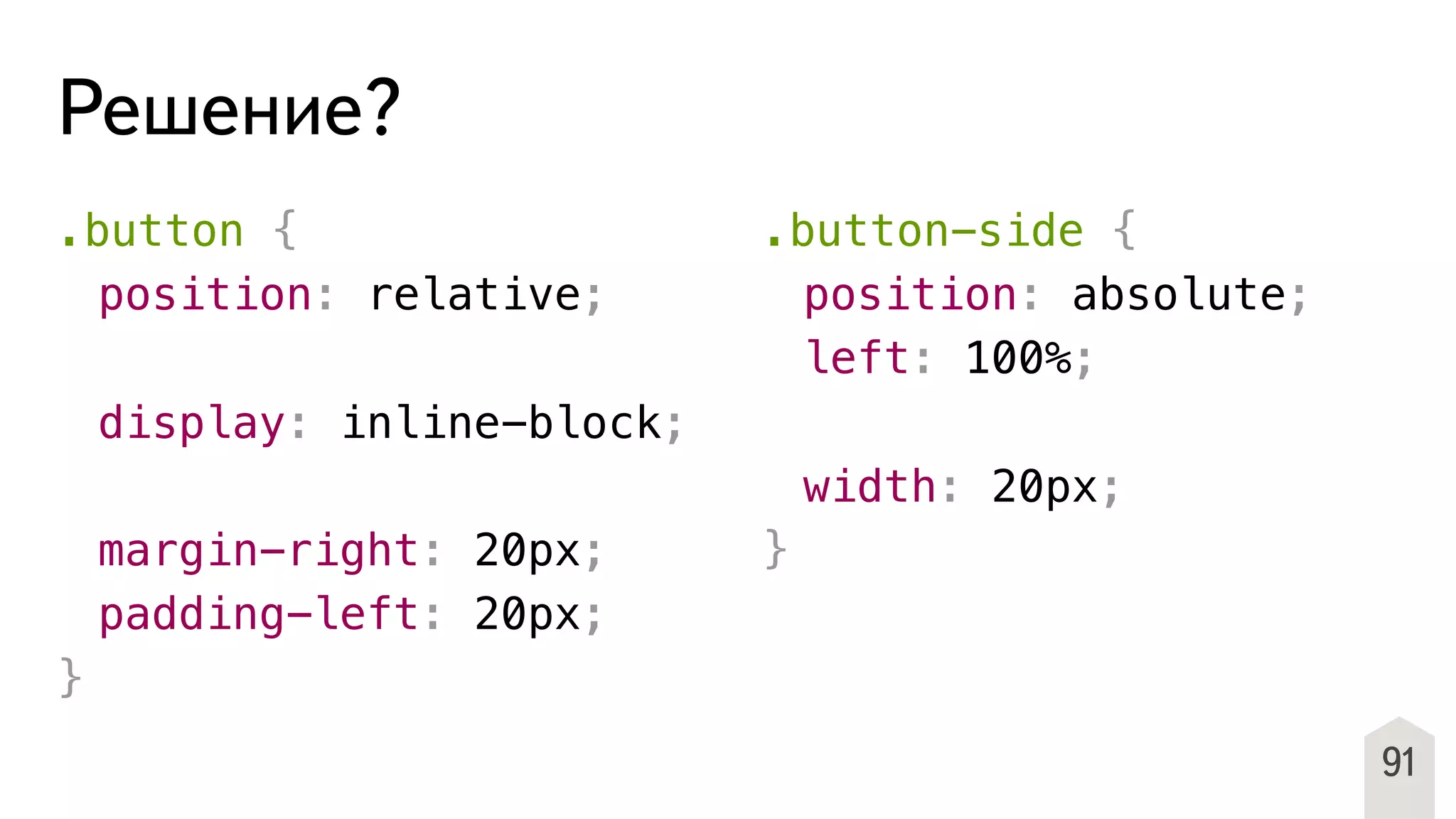 91
Решение?
.button {
! position: relative;
!
! display: inline-block;
!
! margin-right: 20px;
! padding-left: 20px;
}
.button-side {
! position: absolute;
! left: 100%;
!
! width: 20px;
}
 