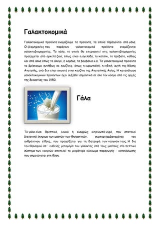 Γαλακηξκξμικά
Γαιαθημθμμηθά πνμσυκηα μκμμάδμομε ηα πνμσυκηα, ηα μπμία πανάγμκηαη απυ γάια.
Οη βημμεπακίεξ πμο πανάγμοκ γαιαθημθμμηθά πνμσυκηα μκμμάδμκηαη
γαιαθημβημμεπακίεξ. Σμ γάια, ημ μπμίμ ζα επενγαζηεί ζηηξ γαιαθημβημμεπακίεξ
πνμένπεηαη απυ ανθεηά δχα, υπςξ είκαη ε αγειάδα, ημ θαηζίθη, ημ πνυβαημ, θαζχξ
θαη απυ άιια υπςξ ημ άιμγμ, ε θαμήια, ηα βμοβάιηα θ.ά. Σα γαιαθημθμμηθά πνμσμκηα
ηα βνίζθμομε ζοκήζςξ ζε θμοδίκεξ, υπςξ ε εονςπασθή, ε ηκδηθή, αοηή ηεξ Μέζεξ
Ακαημιήξ, εκχ δεκ είκαη γκςζηά ζηεκ θμοδίκα ηεξ Ακαημιηθήξ Αζίαξ. Η θαηακάιςζε
γαιαθημθμμηθχκ πνμσυκηςκ έπεη αολεζεί ζεμακηηθά ζε υιμ ημκ θυζμμ απυ ηηξ ανπέξ
ηεξ δεθαεηίαξ ημο 1950.
Γάλα
Σμ γάια είκαη ζνεπηηθυ, ιεοθυ ή ειαθνχξ θηηνηκςπυ ογνυ, πμο απμηειεί
βημιμγηθυ έθθνημα ηςκ μαζηχκ ηςκ ζειαζηηθχκ, ζομπενηιαμβακμμέκμο ημο
ακζνχπηκμο είδμοξ, πμο πνμμνίδεηαη γηα ηε δηαηνμθή ηςκ κεμγκχκ ημοξ. Η δηα
ημο ζειαζμμφ απ΄ εοζείαξ μεηαθμνά ημο γάιαθημξ απυ ημοξ μαζημφξ ζημ πεπηηθυ
ζφζηεμα ηςκ κεμγκχκ απμηειεί ημ μηθνυηενμ θφθιςμα παναγςγήξ - θαηακάιςζεξ
πμο ζεμεηχκεηαη ζηε Φφζε.
 