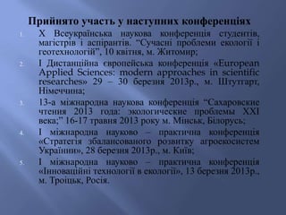 Прийнято участь у наступних конференціях
1. Х Всеукраїнська наукова конференція студентів,
магістрів і аспірантів. “Сучасні проблеми екології і
геотехнологій”, 10 квітня, м. Житомир;
2. І Дистанційна європейська конференція «European
Applied Sciences: modern approaches in scientific
researches» 29 – 30 березня 2013р., м. Штутгарт,
Німеччина;
3. 13-а міжнародна наукова конференція “Сахаровские
чтения 2013 года: экологические проблемы XXI
века;” 16-17 травня 2013 року м. Мінськ, Білорусь;
4. І міжнародна науково – практична конференція
«Стратегія збалансованого розвитку агроекосистем
Українни», 28 березня 2013р., м. Київ;
5. І міжнародна науково – практична конференція
«Інноваційні технології в екології», 13 березня 2013р.,
м. Троіцьк, Росія.
 