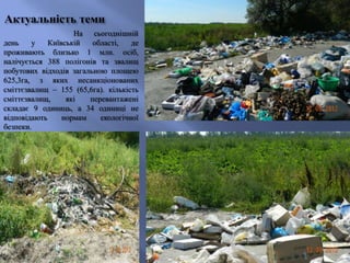 Актуальність теми
На сьогоднішній
день у Київській області, де
проживають близько 1 млн. осіб,
налічується 388 полігонів та звалищ
побутових відходів загальною площею
625,3га, з яких несанкціонованих
сміттєзвалищ – 155 (65,6га). кількість
сміттєзвалищ, які перевантажені
складає 9 одиниць, а 34 одиниці не
відповідають нормам екологічної
безпеки.
 